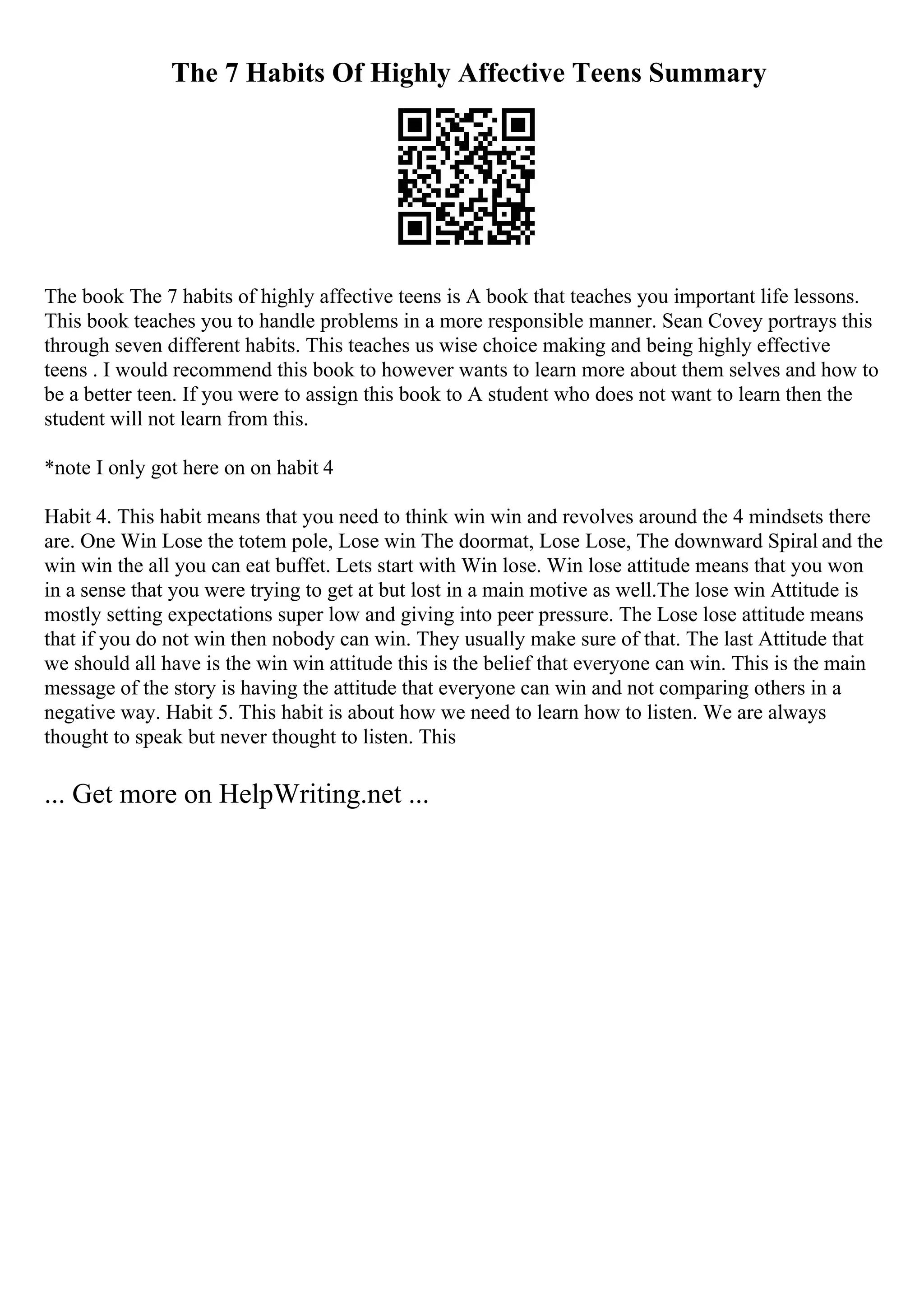 The 7 Habits Of Highly Affective Teens Summary
The book The 7 habits of highly affective teens is A book that teaches you important life lessons.
This book teaches you to handle problems in a more responsible manner. Sean Covey portrays this
through seven different habits. This teaches us wise choice making and being highly effective
teens . I would recommend this book to however wants to learn more about them selves and how to
be a better teen. If you were to assign this book to A student who does not want to learn then the
student will not learn from this.
*note I only got here on on habit 4
Habit 4. This habit means that you need to think win win and revolves around the 4 mindsets there
are. One Win Lose the totem pole, Lose win The doormat, Lose Lose, The downward Spiral and the
win win the all you can eat buffet. Lets start with Win lose. Win lose attitude means that you won
in a sense that you were trying to get at but lost in a main motive as well.The lose win Attitude is
mostly setting expectations super low and giving into peer pressure. The Lose lose attitude means
that if you do not win then nobody can win. They usually make sure of that. The last Attitude that
we should all have is the win win attitude this is the belief that everyone can win. This is the main
message of the story is having the attitude that everyone can win and not comparing others in a
negative way. Habit 5. This habit is about how we need to learn how to listen. We are always
thought to speak but never thought to listen. This
... Get more on HelpWriting.net ...
 