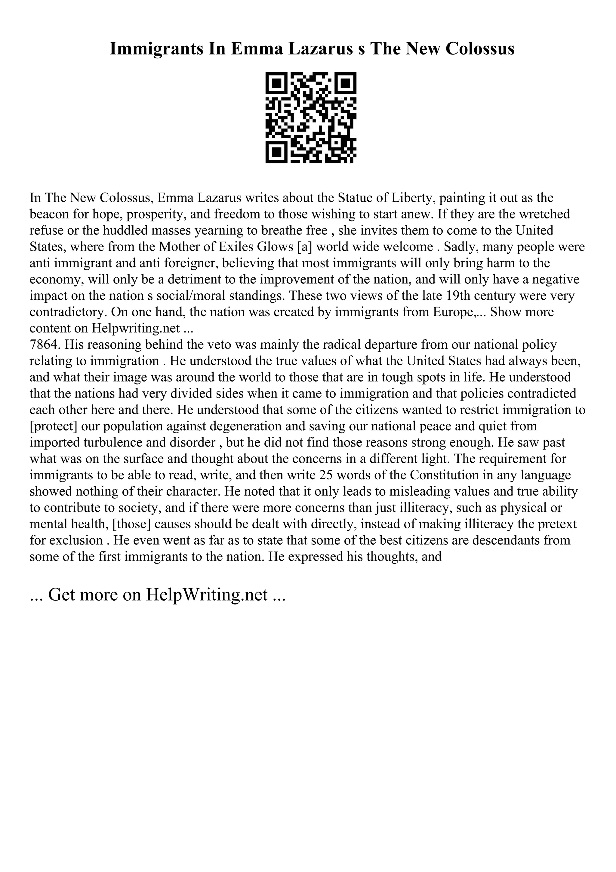 Immigrants In Emma Lazarus s The New Colossus
In The New Colossus, Emma Lazarus writes about the Statue of Liberty, painting it out as the
beacon for hope, prosperity, and freedom to those wishing to start anew. If they are the wretched
refuse or the huddled masses yearning to breathe free , she invites them to come to the United
States, where from the Mother of Exiles Glows [a] world wide welcome . Sadly, many people were
anti immigrant and anti foreigner, believing that most immigrants will only bring harm to the
economy, will only be a detriment to the improvement of the nation, and will only have a negative
impact on the nation s social/moral standings. These two views of the late 19th century were very
contradictory. On one hand, the nation was created by immigrants from Europe,... Show more
content on Helpwriting.net ...
7864. His reasoning behind the veto was mainly the radical departure from our national policy
relating to immigration . He understood the true values of what the United States had always been,
and what their image was around the world to those that are in tough spots in life. He understood
that the nations had very divided sides when it came to immigration and that policies contradicted
each other here and there. He understood that some of the citizens wanted to restrict immigration to
[protect] our population against degeneration and saving our national peace and quiet from
imported turbulence and disorder , but he did not find those reasons strong enough. He saw past
what was on the surface and thought about the concerns in a different light. The requirement for
immigrants to be able to read, write, and then write 25 words of the Constitution in any language
showed nothing of their character. He noted that it only leads to misleading values and true ability
to contribute to society, and if there were more concerns than just illiteracy, such as physical or
mental health, [those] causes should be dealt with directly, instead of making illiteracy the pretext
for exclusion . He even went as far as to state that some of the best citizens are descendants from
some of the first immigrants to the nation. He expressed his thoughts, and
... Get more on HelpWriting.net ...
 
