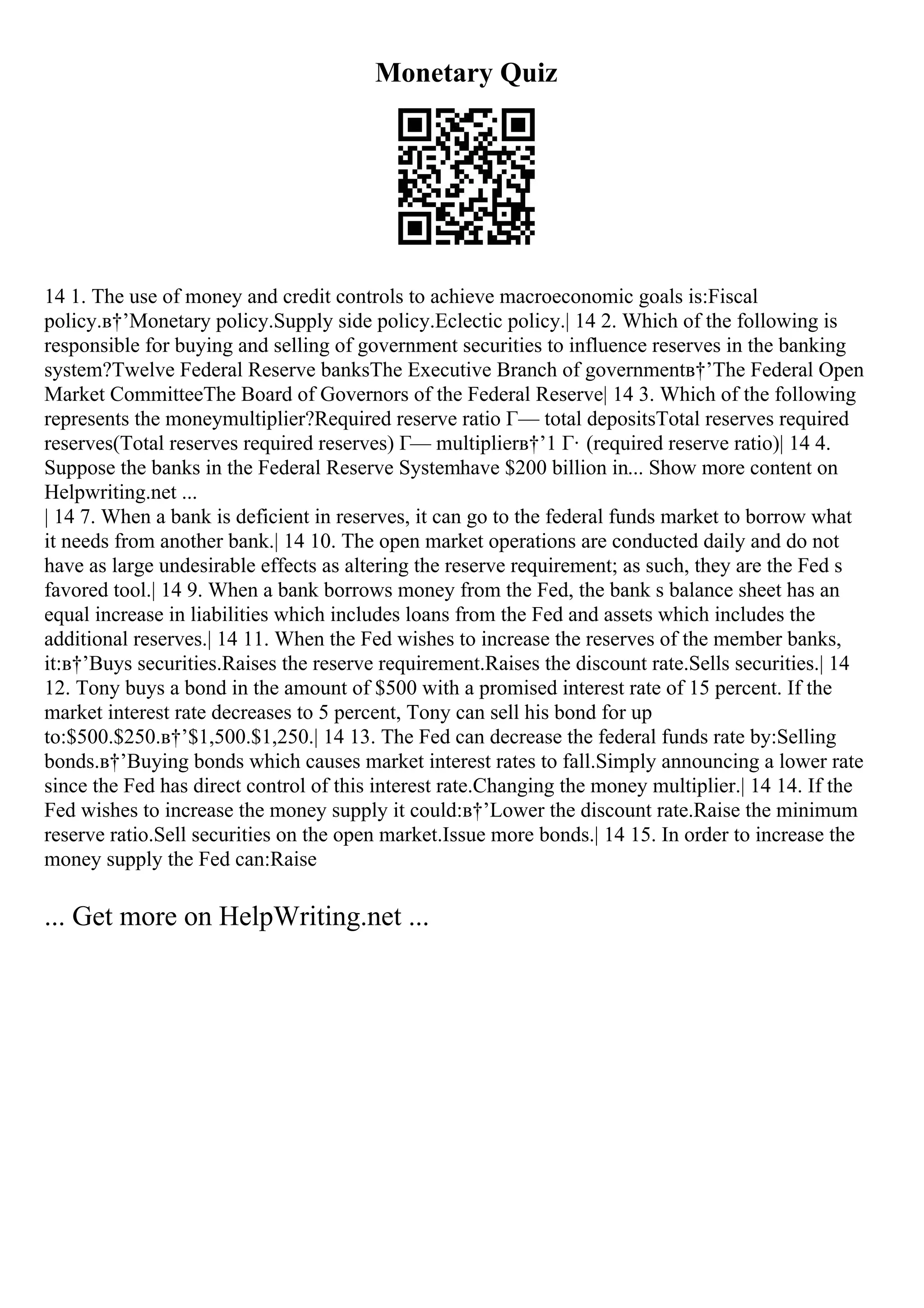 Monetary Quiz
14 1. The use of money and credit controls to achieve macroeconomic goals is:Fiscal
policy.в†’Monetary policy.Supply side policy.Eclectic policy.| 14 2. Which of the following is
responsible for buying and selling of government securities to influence reserves in the banking
system?Twelve Federal Reserve banksThe Executive Branch of governmentв†’The Federal Open
Market CommitteeThe Board of Governors of the Federal Reserve| 14 3. Which of the following
represents the moneymultiplier?Required reserve ratio Г— total depositsTotal reserves required
reserves(Total reserves required reserves) Г— multiplierв†’1 Г· (required reserve ratio)| 14 4.
Suppose the banks in the Federal Reserve Systemhave $200 billion in... Show more content on
Helpwriting.net ...
| 14 7. When a bank is deficient in reserves, it can go to the federal funds market to borrow what
it needs from another bank.| 14 10. The open market operations are conducted daily and do not
have as large undesirable effects as altering the reserve requirement; as such, they are the Fed s
favored tool.| 14 9. When a bank borrows money from the Fed, the bank s balance sheet has an
equal increase in liabilities which includes loans from the Fed and assets which includes the
additional reserves.| 14 11. When the Fed wishes to increase the reserves of the member banks,
it:в†’Buys securities.Raises the reserve requirement.Raises the discount rate.Sells securities.| 14
12. Tony buys a bond in the amount of $500 with a promised interest rate of 15 percent. If the
market interest rate decreases to 5 percent, Tony can sell his bond for up
to:$500.$250.в†’$1,500.$1,250.| 14 13. The Fed can decrease the federal funds rate by:Selling
bonds.в†’Buying bonds which causes market interest rates to fall.Simply announcing a lower rate
since the Fed has direct control of this interest rate.Changing the money multiplier.| 14 14. If the
Fed wishes to increase the money supply it could:в†’Lower the discount rate.Raise the minimum
reserve ratio.Sell securities on the open market.Issue more bonds.| 14 15. In order to increase the
money supply the Fed can:Raise
... Get more on HelpWriting.net ...
 