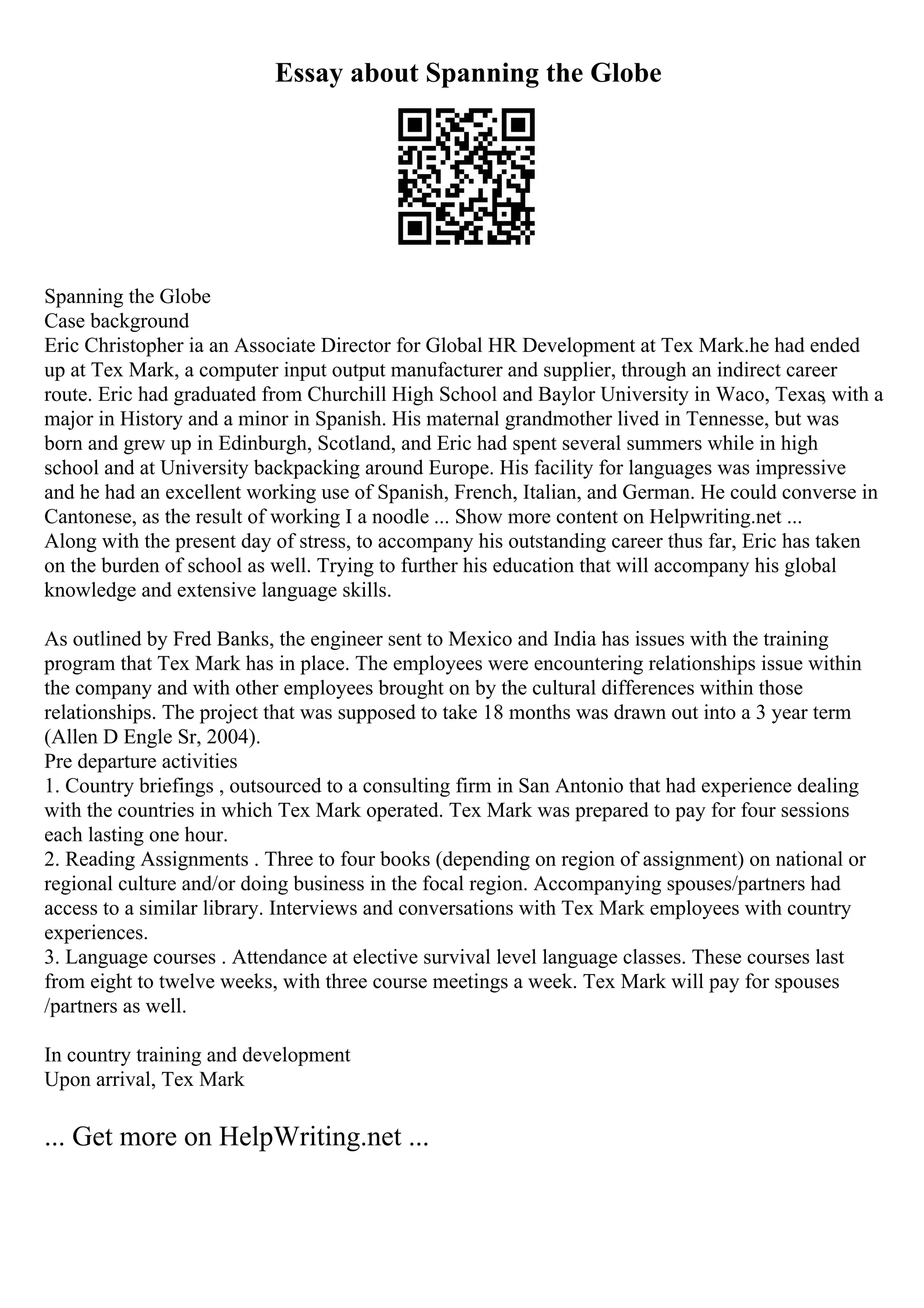 Essay about Spanning the Globe
Spanning the Globe
Case background
Eric Christopher ia an Associate Director for Global HR Development at Tex Mark.he had ended
up at Tex Mark, a computer input output manufacturer and supplier, through an indirect career
route. Eric had graduated from Churchill High School and Baylor University in Waco, Texas, with a
major in History and a minor in Spanish. His maternal grandmother lived in Tennesse, but was
born and grew up in Edinburgh, Scotland, and Eric had spent several summers while in high
school and at University backpacking around Europe. His facility for languages was impressive
and he had an excellent working use of Spanish, French, Italian, and German. He could converse in
Cantonese, as the result of working I a noodle ... Show more content on Helpwriting.net ...
Along with the present day of stress, to accompany his outstanding career thus far, Eric has taken
on the burden of school as well. Trying to further his education that will accompany his global
knowledge and extensive language skills.
As outlined by Fred Banks, the engineer sent to Mexico and India has issues with the training
program that Tex Mark has in place. The employees were encountering relationships issue within
the company and with other employees brought on by the cultural differences within those
relationships. The project that was supposed to take 18 months was drawn out into a 3 year term
(Allen D Engle Sr, 2004).
Pre departure activities
1. Country briefings , outsourced to a consulting firm in San Antonio that had experience dealing
with the countries in which Tex Mark operated. Tex Mark was prepared to pay for four sessions
each lasting one hour.
2. Reading Assignments . Three to four books (depending on region of assignment) on national or
regional culture and/or doing business in the focal region. Accompanying spouses/partners had
access to a similar library. Interviews and conversations with Tex Mark employees with country
experiences.
3. Language courses . Attendance at elective survival level language classes. These courses last
from eight to twelve weeks, with three course meetings a week. Tex Mark will pay for spouses
/partners as well.
In country training and development
Upon arrival, Tex Mark
... Get more on HelpWriting.net ...
 