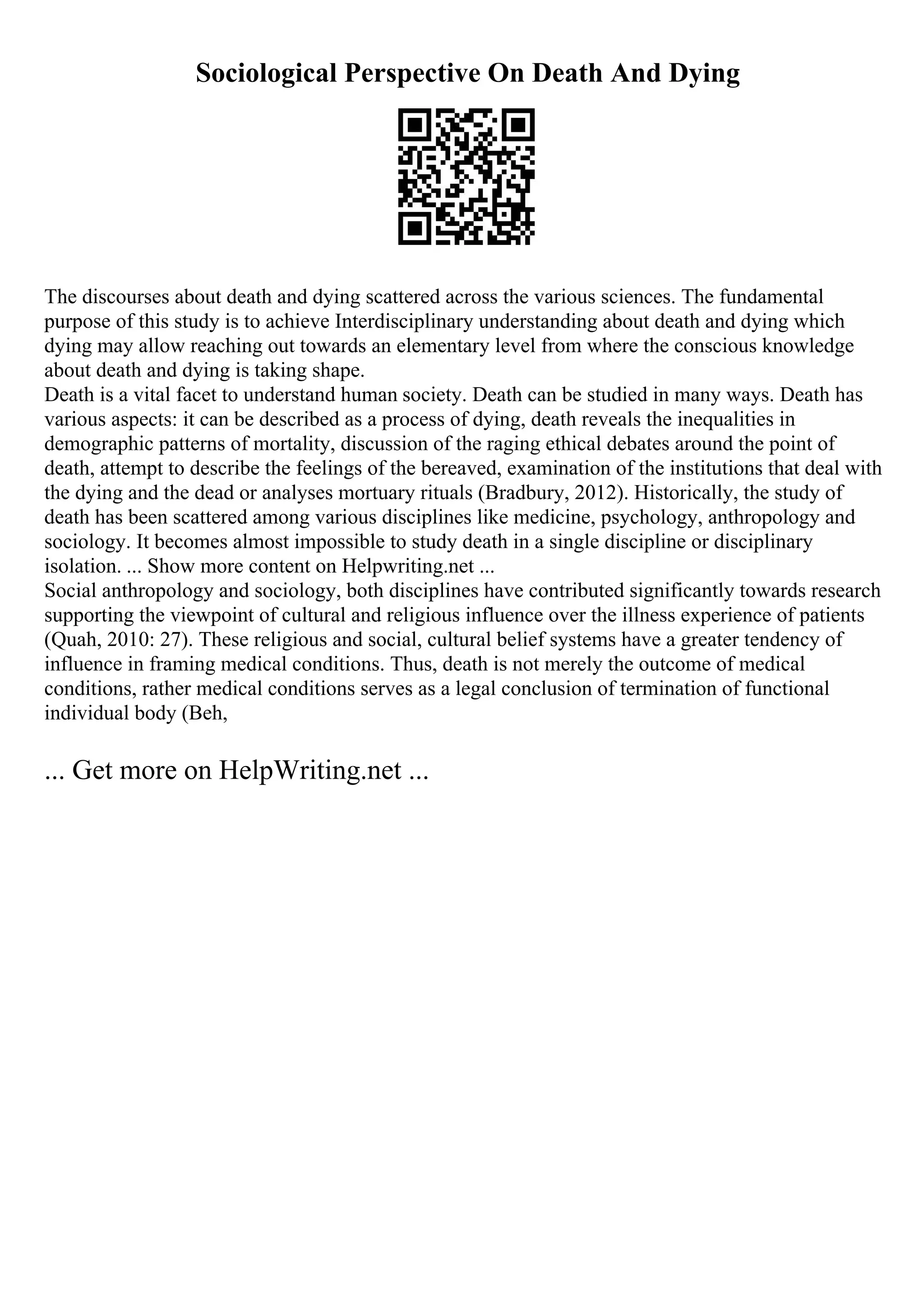 Sociological Perspective On Death And Dying
The discourses about death and dying scattered across the various sciences. The fundamental
purpose of this study is to achieve Interdisciplinary understanding about death and dying which
dying may allow reaching out towards an elementary level from where the conscious knowledge
about death and dying is taking shape.
Death is a vital facet to understand human society. Death can be studied in many ways. Death has
various aspects: it can be described as a process of dying, death reveals the inequalities in
demographic patterns of mortality, discussion of the raging ethical debates around the point of
death, attempt to describe the feelings of the bereaved, examination of the institutions that deal with
the dying and the dead or analyses mortuary rituals (Bradbury, 2012). Historically, the study of
death has been scattered among various disciplines like medicine, psychology, anthropology and
sociology. It becomes almost impossible to study death in a single discipline or disciplinary
isolation. ... Show more content on Helpwriting.net ...
Social anthropology and sociology, both disciplines have contributed significantly towards research
supporting the viewpoint of cultural and religious influence over the illness experience of patients
(Quah, 2010: 27). These religious and social, cultural belief systems have a greater tendency of
influence in framing medical conditions. Thus, death is not merely the outcome of medical
conditions, rather medical conditions serves as a legal conclusion of termination of functional
individual body (Beh,
... Get more on HelpWriting.net ...
 