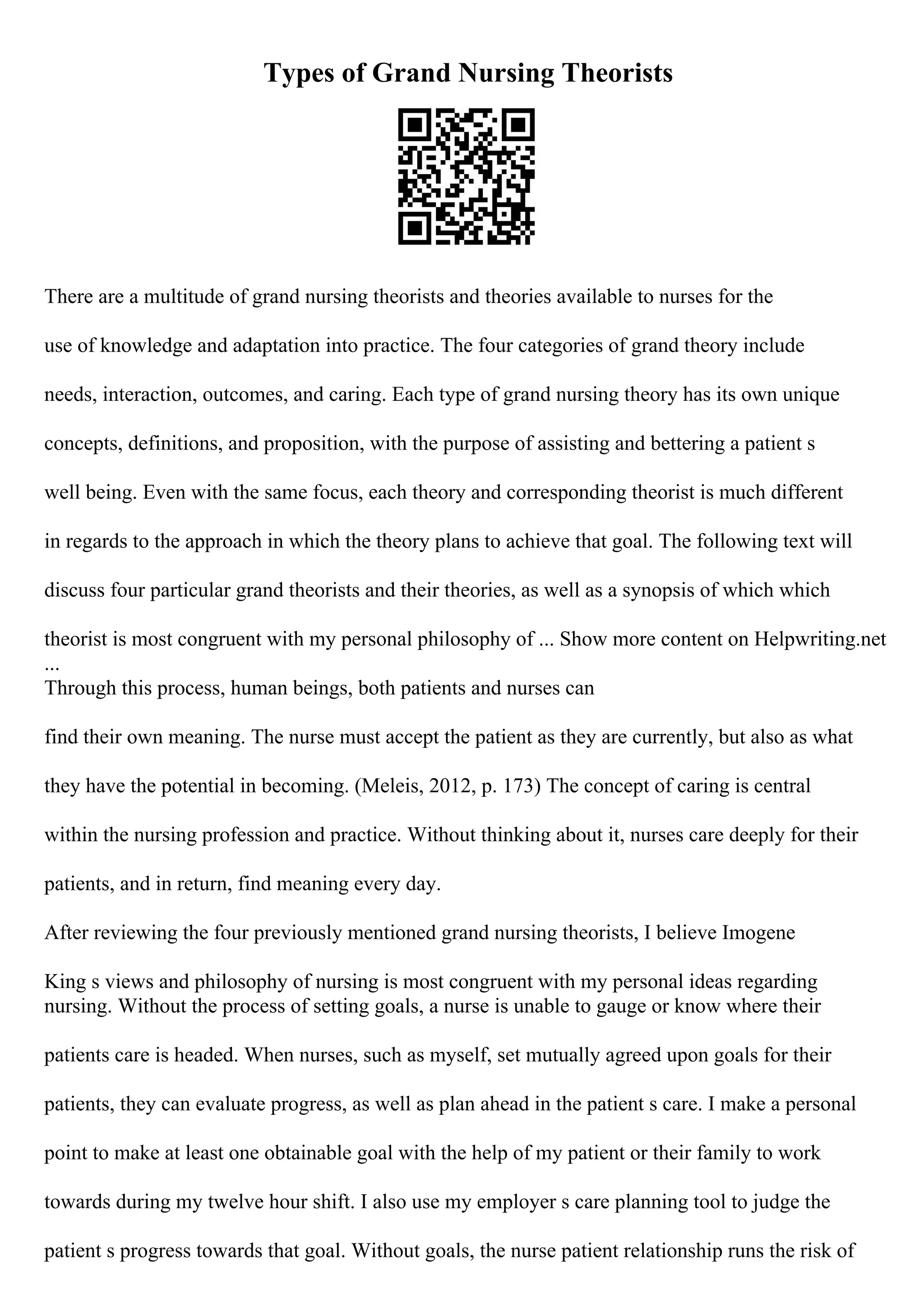 Types of Grand Nursing Theorists
There are a multitude of grand nursing theorists and theories available to nurses for the
use of knowledge and adaptation into practice. The four categories of grand theory include
needs, interaction, outcomes, and caring. Each type of grand nursing theory has its own unique
concepts, definitions, and proposition, with the purpose of assisting and bettering a patient s
well being. Even with the same focus, each theory and corresponding theorist is much different
in regards to the approach in which the theory plans to achieve that goal. The following text will
discuss four particular grand theorists and their theories, as well as a synopsis of which which
theorist is most congruent with my personal philosophy of ... Show more content on Helpwriting.net
...
Through this process, human beings, both patients and nurses can
find their own meaning. The nurse must accept the patient as they are currently, but also as what
they have the potential in becoming. (Meleis, 2012, p. 173) The concept of caring is central
within the nursing profession and practice. Without thinking about it, nurses care deeply for their
patients, and in return, find meaning every day.
After reviewing the four previously mentioned grand nursing theorists, I believe Imogene
King s views and philosophy of nursing is most congruent with my personal ideas regarding
nursing. Without the process of setting goals, a nurse is unable to gauge or know where their
patients care is headed. When nurses, such as myself, set mutually agreed upon goals for their
patients, they can evaluate progress, as well as plan ahead in the patient s care. I make a personal
point to make at least one obtainable goal with the help of my patient or their family to work
towards during my twelve hour shift. I also use my employer s care planning tool to judge the
patient s progress towards that goal. Without goals, the nurse patient relationship runs the risk of
 