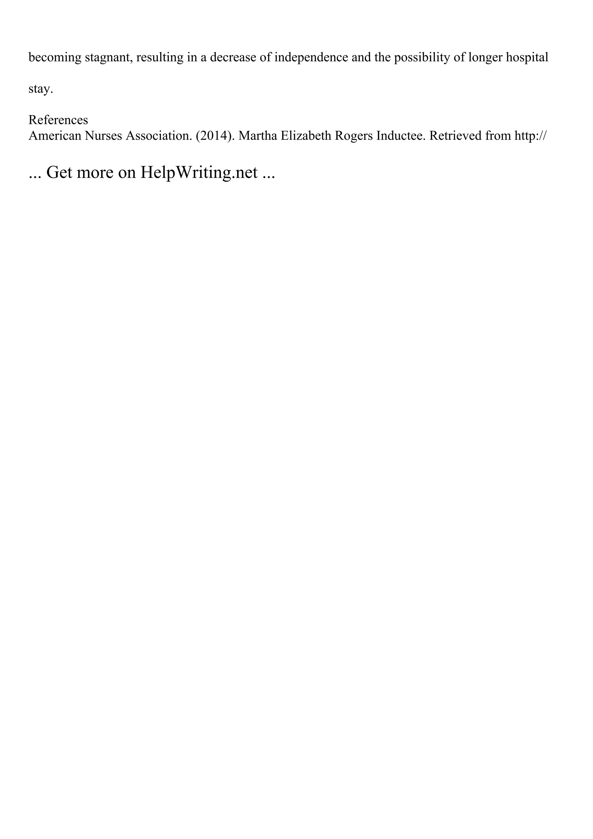 becoming stagnant, resulting in a decrease of independence and the possibility of longer hospital
stay.
References
American Nurses Association. (2014). Martha Elizabeth Rogers Inductee. Retrieved from http://
... Get more on HelpWriting.net ...
 