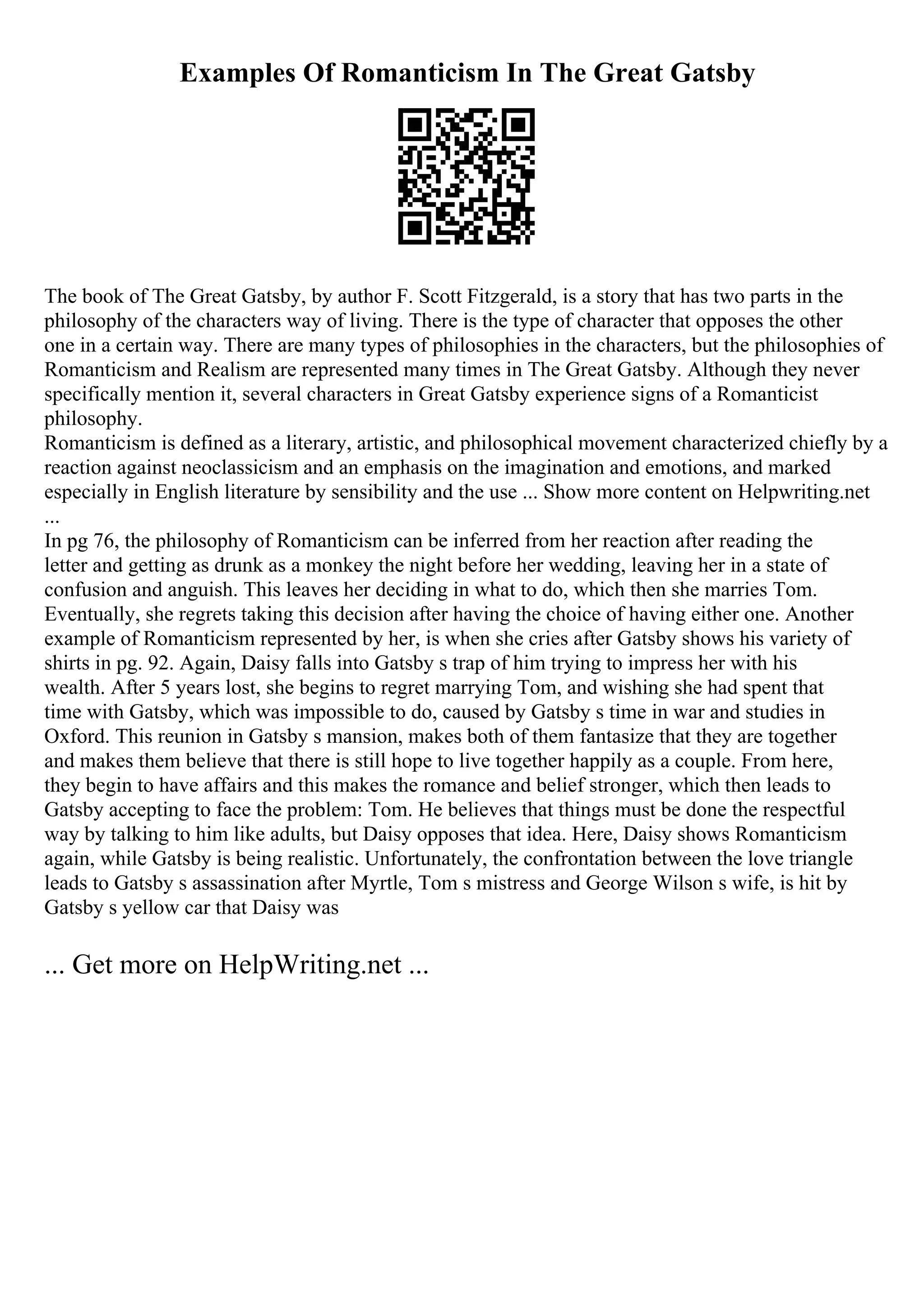 Examples Of Romanticism In The Great Gatsby
The book of The Great Gatsby, by author F. Scott Fitzgerald, is a story that has two parts in the
philosophy of the characters way of living. There is the type of character that opposes the other
one in a certain way. There are many types of philosophies in the characters, but the philosophies of
Romanticism and Realism are represented many times in The Great Gatsby. Although they never
specifically mention it, several characters in Great Gatsby experience signs of a Romanticist
philosophy.
Romanticism is defined as a literary, artistic, and philosophical movement characterized chiefly by a
reaction against neoclassicism and an emphasis on the imagination and emotions, and marked
especially in English literature by sensibility and the use ... Show more content on Helpwriting.net
...
In pg 76, the philosophy of Romanticism can be inferred from her reaction after reading the
letter and getting as drunk as a monkey the night before her wedding, leaving her in a state of
confusion and anguish. This leaves her deciding in what to do, which then she marries Tom.
Eventually, she regrets taking this decision after having the choice of having either one. Another
example of Romanticism represented by her, is when she cries after Gatsby shows his variety of
shirts in pg. 92. Again, Daisy falls into Gatsby s trap of him trying to impress her with his
wealth. After 5 years lost, she begins to regret marrying Tom, and wishing she had spent that
time with Gatsby, which was impossible to do, caused by Gatsby s time in war and studies in
Oxford. This reunion in Gatsby s mansion, makes both of them fantasize that they are together
and makes them believe that there is still hope to live together happily as a couple. From here,
they begin to have affairs and this makes the romance and belief stronger, which then leads to
Gatsby accepting to face the problem: Tom. He believes that things must be done the respectful
way by talking to him like adults, but Daisy opposes that idea. Here, Daisy shows Romanticism
again, while Gatsby is being realistic. Unfortunately, the confrontation between the love triangle
leads to Gatsby s assassination after Myrtle, Tom s mistress and George Wilson s wife, is hit by
Gatsby s yellow car that Daisy was
... Get more on HelpWriting.net ...
 