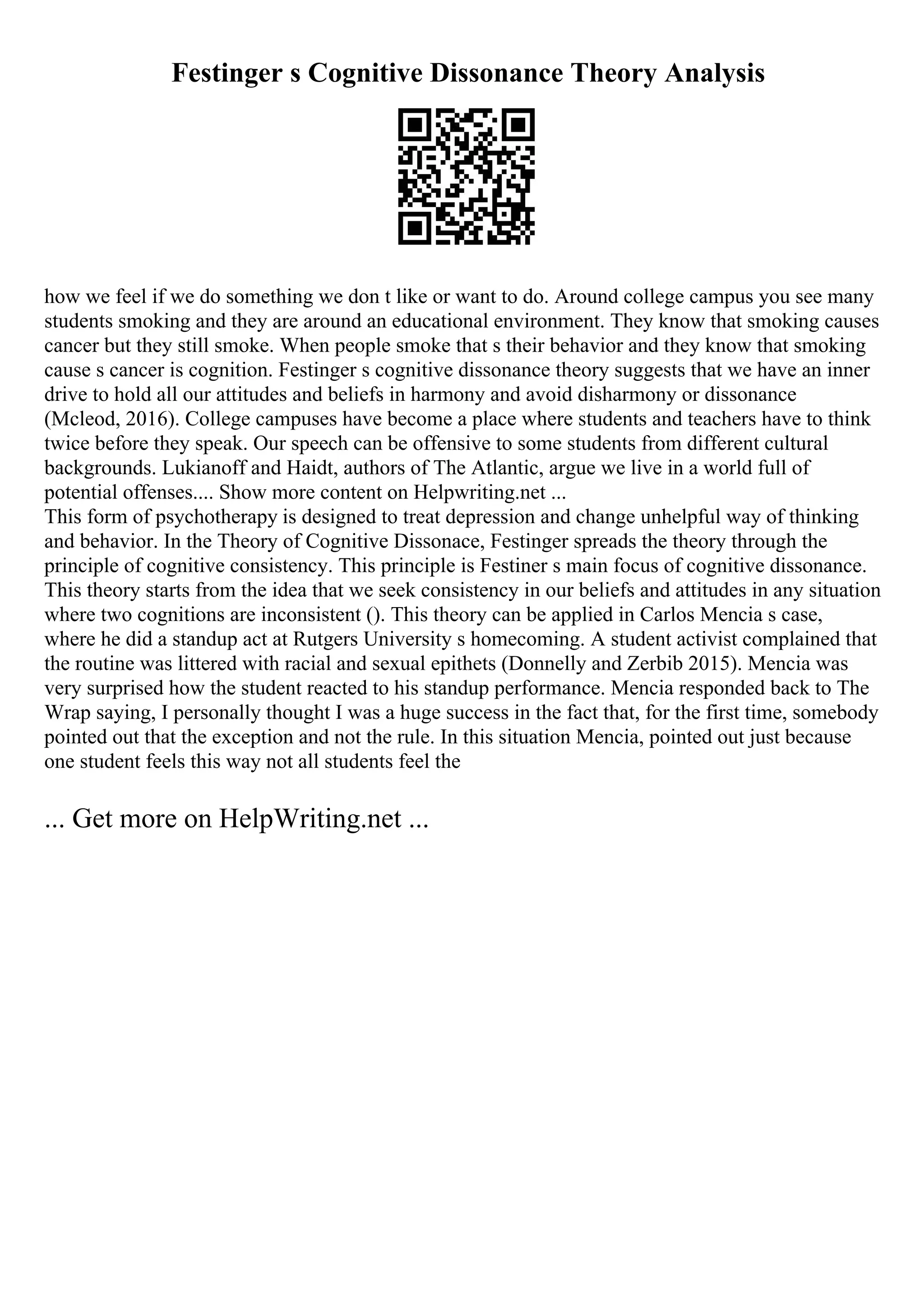 Festinger s Cognitive Dissonance Theory Analysis
how we feel if we do something we don t like or want to do. Around college campus you see many
students smoking and they are around an educational environment. They know that smoking causes
cancer but they still smoke. When people smoke that s their behavior and they know that smoking
cause s cancer is cognition. Festinger s cognitive dissonance theory suggests that we have an inner
drive to hold all our attitudes and beliefs in harmony and avoid disharmony or dissonance
(Mcleod, 2016). College campuses have become a place where students and teachers have to think
twice before they speak. Our speech can be offensive to some students from different cultural
backgrounds. Lukianoff and Haidt, authors of The Atlantic, argue we live in a world full of
potential offenses.... Show more content on Helpwriting.net ...
This form of psychotherapy is designed to treat depression and change unhelpful way of thinking
and behavior. In the Theory of Cognitive Dissonace, Festinger spreads the theory through the
principle of cognitive consistency. This principle is Festiner s main focus of cognitive dissonance.
This theory starts from the idea that we seek consistency in our beliefs and attitudes in any situation
where two cognitions are inconsistent (). This theory can be applied in Carlos Mencia s case,
where he did a standup act at Rutgers University s homecoming. A student activist complained that
the routine was littered with racial and sexual epithets (Donnelly and Zerbib 2015). Mencia was
very surprised how the student reacted to his standup performance. Mencia responded back to The
Wrap saying, I personally thought I was a huge success in the fact that, for the first time, somebody
pointed out that the exception and not the rule. In this situation Mencia, pointed out just because
one student feels this way not all students feel the
... Get more on HelpWriting.net ...
 