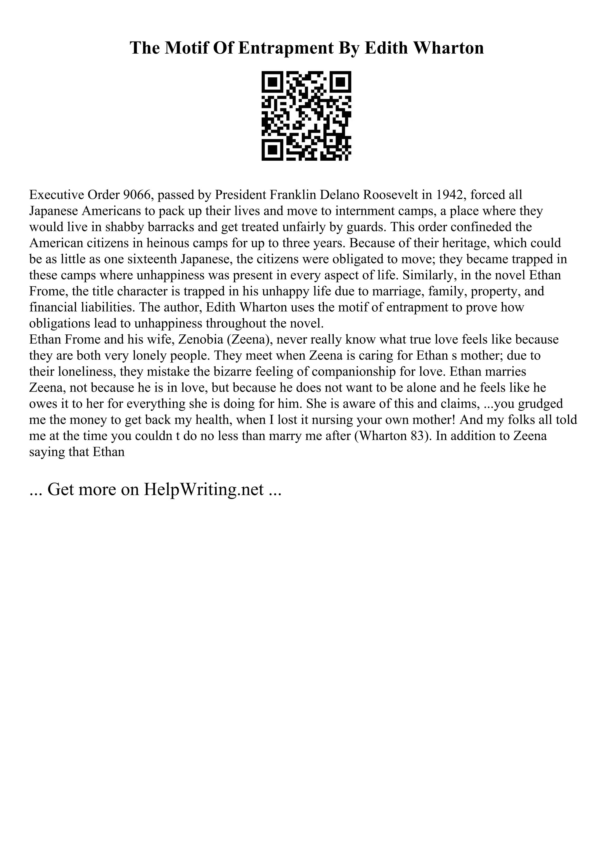 The Motif Of Entrapment By Edith Wharton
Executive Order 9066, passed by President Franklin Delano Roosevelt in 1942, forced all
Japanese Americans to pack up their lives and move to internment camps, a place where they
would live in shabby barracks and get treated unfairly by guards. This order confineded the
American citizens in heinous camps for up to three years. Because of their heritage, which could
be as little as one sixteenth Japanese, the citizens were obligated to move; they became trapped in
these camps where unhappiness was present in every aspect of life. Similarly, in the novel Ethan
Frome, the title character is trapped in his unhappy life due to marriage, family, property, and
financial liabilities. The author, Edith Wharton uses the motif of entrapment to prove how
obligations lead to unhappiness throughout the novel.
Ethan Frome and his wife, Zenobia (Zeena), never really know what true love feels like because
they are both very lonely people. They meet when Zeena is caring for Ethan s mother; due to
their loneliness, they mistake the bizarre feeling of companionship for love. Ethan marries
Zeena, not because he is in love, but because he does not want to be alone and he feels like he
owes it to her for everything she is doing for him. She is aware of this and claims, ...you grudged
me the money to get back my health, when I lost it nursing your own mother! And my folks all told
me at the time you couldn t do no less than marry me after (Wharton 83). In addition to Zeena
saying that Ethan
... Get more on HelpWriting.net ...
 