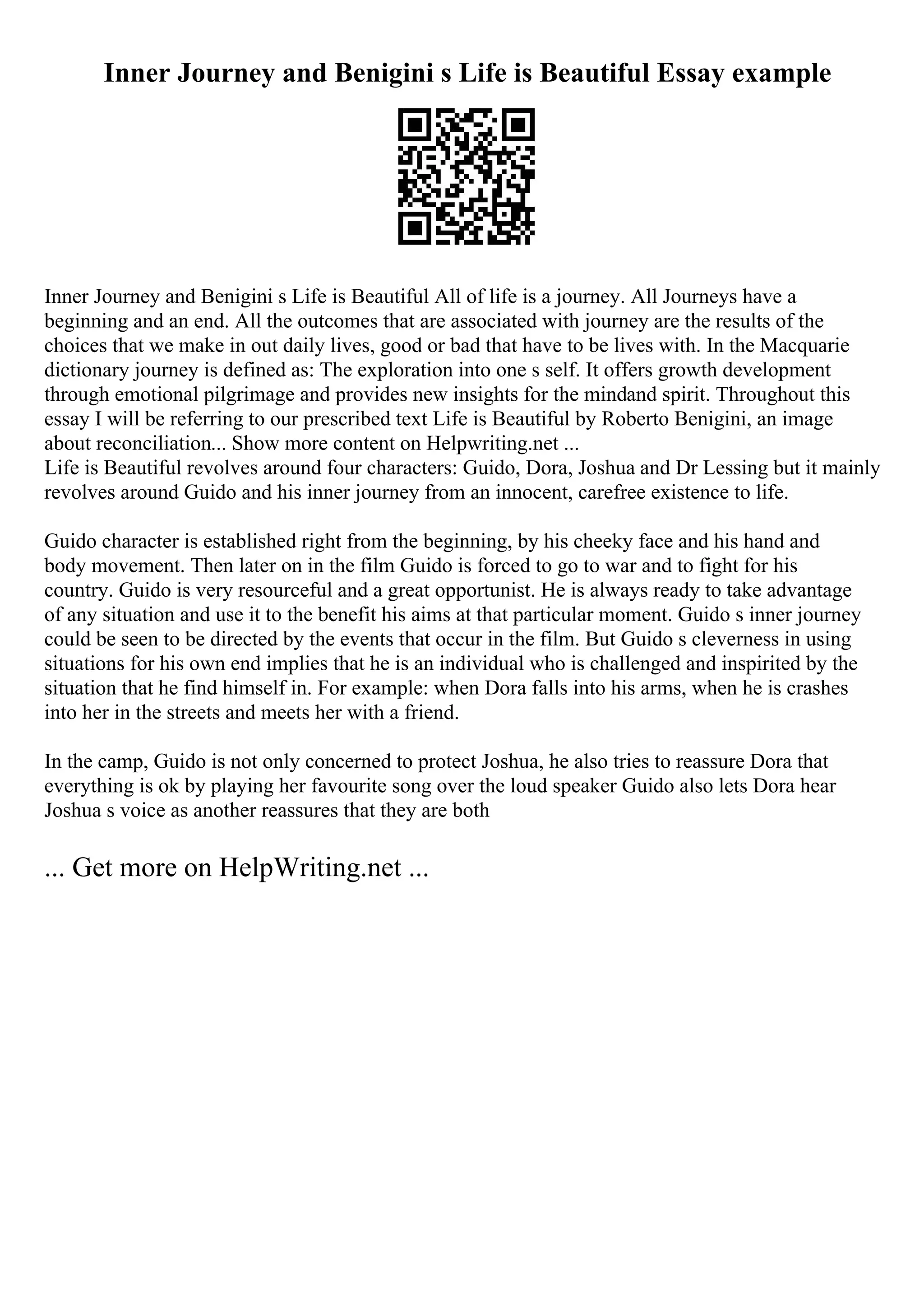 Inner Journey and Benigini s Life is Beautiful Essay example
Inner Journey and Benigini s Life is Beautiful All of life is a journey. All Journeys have a
beginning and an end. All the outcomes that are associated with journey are the results of the
choices that we make in out daily lives, good or bad that have to be lives with. In the Macquarie
dictionary journey is defined as: The exploration into one s self. It offers growth development
through emotional pilgrimage and provides new insights for the mindand spirit. Throughout this
essay I will be referring to our prescribed text Life is Beautiful by Roberto Benigini, an image
about reconciliation... Show more content on Helpwriting.net ...
Life is Beautiful revolves around four characters: Guido, Dora, Joshua and Dr Lessing but it mainly
revolves around Guido and his inner journey from an innocent, carefree existence to life.
Guido character is established right from the beginning, by his cheeky face and his hand and
body movement. Then later on in the film Guido is forced to go to war and to fight for his
country. Guido is very resourceful and a great opportunist. He is always ready to take advantage
of any situation and use it to the benefit his aims at that particular moment. Guido s inner journey
could be seen to be directed by the events that occur in the film. But Guido s cleverness in using
situations for his own end implies that he is an individual who is challenged and inspirited by the
situation that he find himself in. For example: when Dora falls into his arms, when he is crashes
into her in the streets and meets her with a friend.
In the camp, Guido is not only concerned to protect Joshua, he also tries to reassure Dora that
everything is ok by playing her favourite song over the loud speaker Guido also lets Dora hear
Joshua s voice as another reassures that they are both
... Get more on HelpWriting.net ...
 