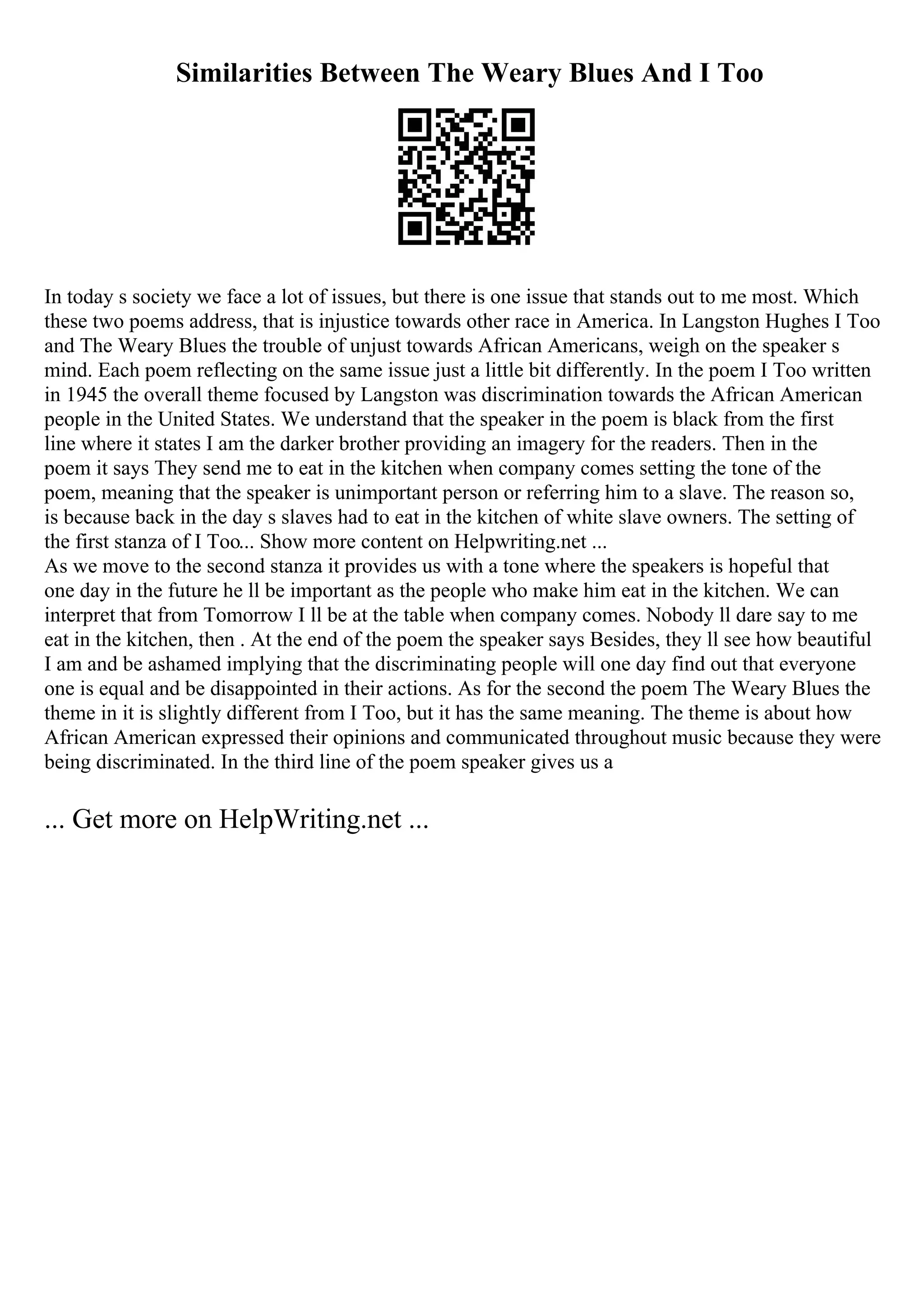 Similarities Between The Weary Blues And I Too
In today s society we face a lot of issues, but there is one issue that stands out to me most. Which
these two poems address, that is injustice towards other race in America. In Langston Hughes I Too
and The Weary Blues the trouble of unjust towards African Americans, weigh on the speaker s
mind. Each poem reflecting on the same issue just a little bit differently. In the poem I Too written
in 1945 the overall theme focused by Langston was discrimination towards the African American
people in the United States. We understand that the speaker in the poem is black from the first
line where it states I am the darker brother providing an imagery for the readers. Then in the
poem it says They send me to eat in the kitchen when company comes setting the tone of the
poem, meaning that the speaker is unimportant person or referring him to a slave. The reason so,
is because back in the day s slaves had to eat in the kitchen of white slave owners. The setting of
the first stanza of I Too... Show more content on Helpwriting.net ...
As we move to the second stanza it provides us with a tone where the speakers is hopeful that
one day in the future he ll be important as the people who make him eat in the kitchen. We can
interpret that from Tomorrow I ll be at the table when company comes. Nobody ll dare say to me
eat in the kitchen, then . At the end of the poem the speaker says Besides, they ll see how beautiful
I am and be ashamed implying that the discriminating people will one day find out that everyone
one is equal and be disappointed in their actions. As for the second the poem The Weary Blues the
theme in it is slightly different from I Too, but it has the same meaning. The theme is about how
African American expressed their opinions and communicated throughout music because they were
being discriminated. In the third line of the poem speaker gives us a
... Get more on HelpWriting.net ...
 