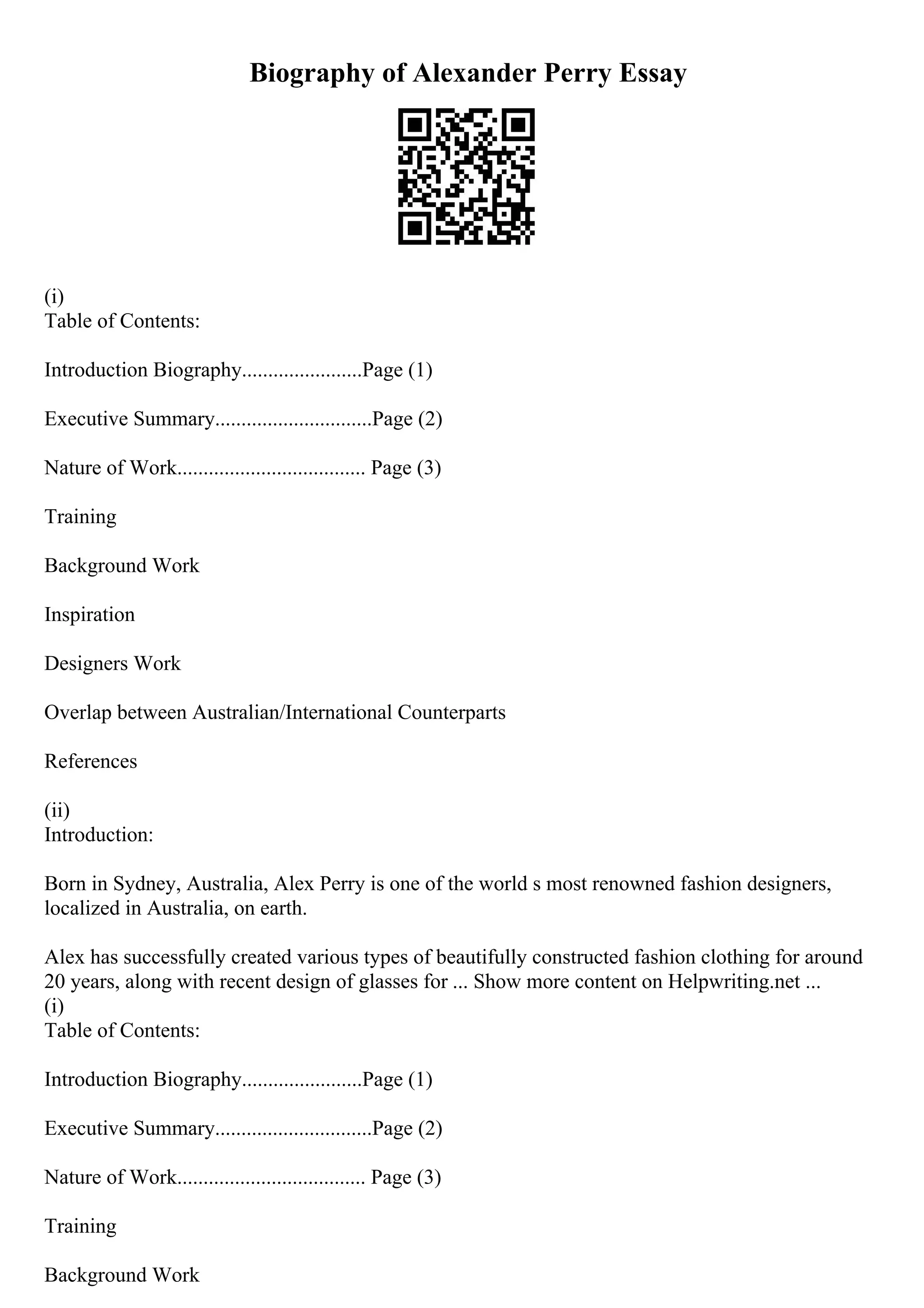 Biography of Alexander Perry Essay
(i)
Table of Contents:
Introduction Biography.......................Page (1)
Executive Summary..............................Page (2)
Nature of Work.................................... Page (3)
Training
Background Work
Inspiration
Designers Work
Overlap between Australian/International Counterparts
References
(ii)
Introduction:
Born in Sydney, Australia, Alex Perry is one of the world s most renowned fashion designers,
localized in Australia, on earth.
Alex has successfully created various types of beautifully constructed fashion clothing for around
20 years, along with recent design of glasses for ... Show more content on Helpwriting.net ...
(i)
Table of Contents:
Introduction Biography.......................Page (1)
Executive Summary..............................Page (2)
Nature of Work.................................... Page (3)
Training
Background Work
 