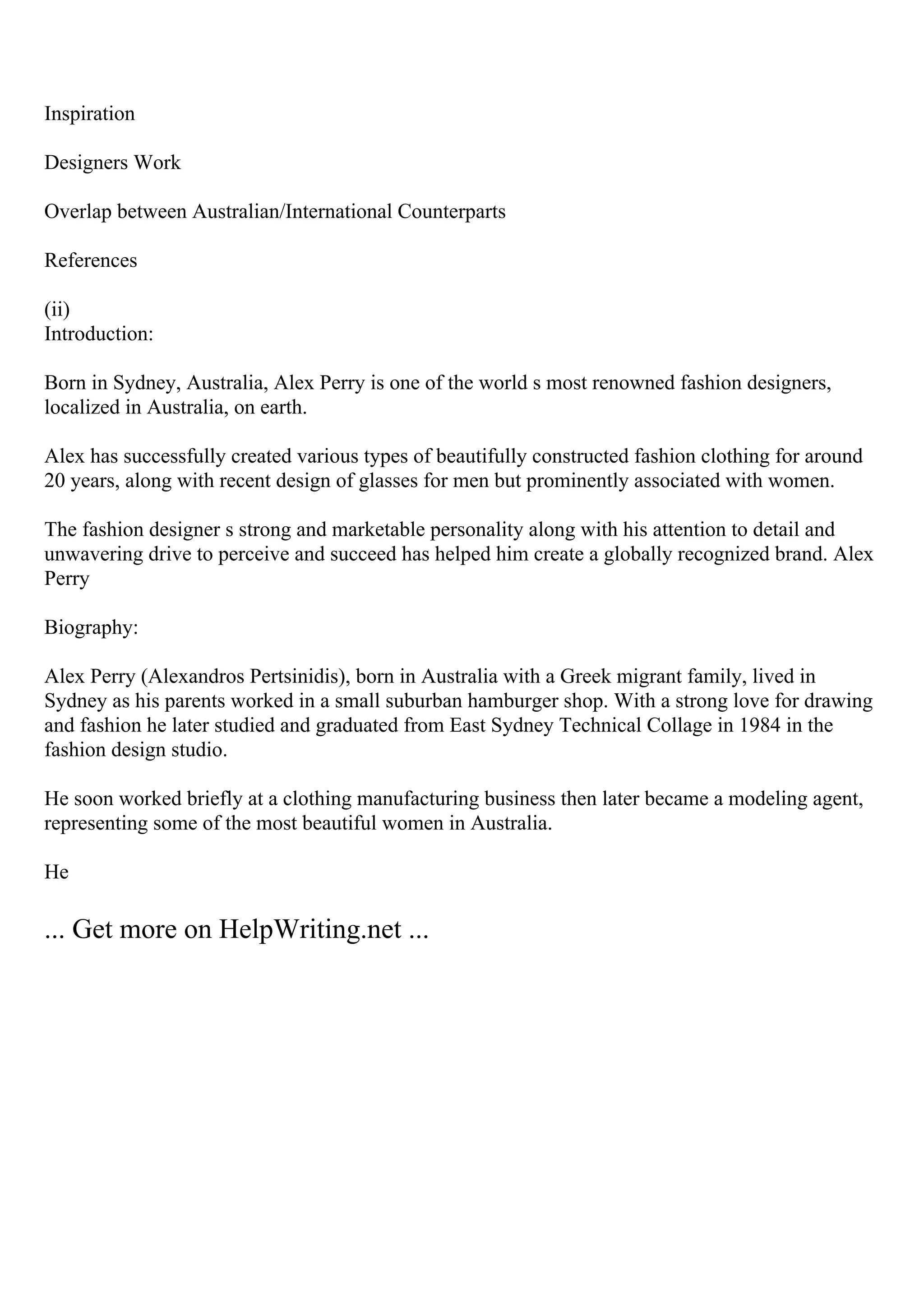 Inspiration
Designers Work
Overlap between Australian/International Counterparts
References
(ii)
Introduction:
Born in Sydney, Australia, Alex Perry is one of the world s most renowned fashion designers,
localized in Australia, on earth.
Alex has successfully created various types of beautifully constructed fashion clothing for around
20 years, along with recent design of glasses for men but prominently associated with women.
The fashion designer s strong and marketable personality along with his attention to detail and
unwavering drive to perceive and succeed has helped him create a globally recognized brand. Alex
Perry
Biography:
Alex Perry (Alexandros Pertsinidis), born in Australia with a Greek migrant family, lived in
Sydney as his parents worked in a small suburban hamburger shop. With a strong love for drawing
and fashion he later studied and graduated from East Sydney Technical Collage in 1984 in the
fashion design studio.
He soon worked briefly at a clothing manufacturing business then later became a modeling agent,
representing some of the most beautiful women in Australia.
He
... Get more on HelpWriting.net ...
 
