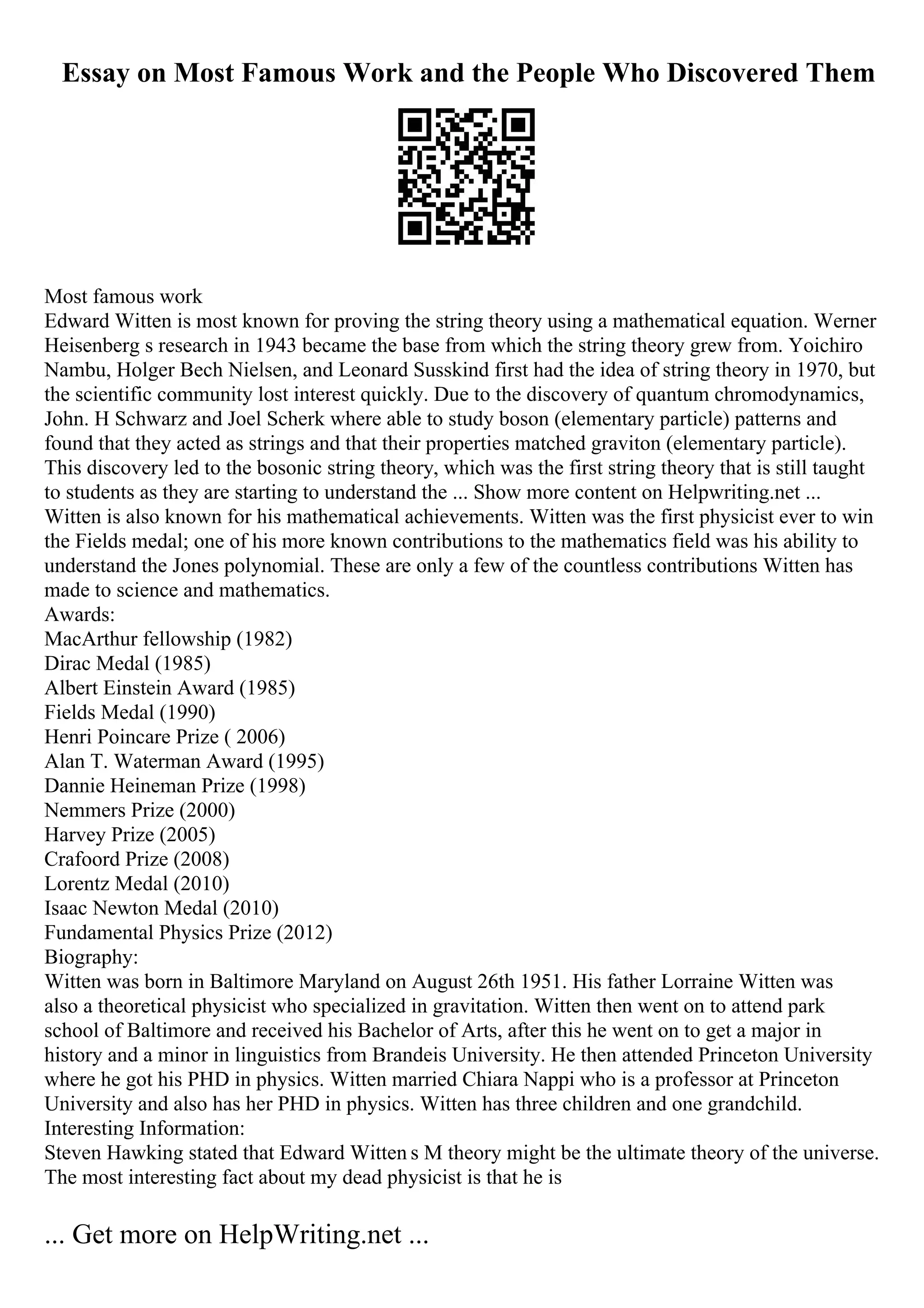 Essay on Most Famous Work and the People Who Discovered Them
Most famous work
Edward Witten is most known for proving the string theory using a mathematical equation. Werner
Heisenberg s research in 1943 became the base from which the string theory grew from. Yoichiro
Nambu, Holger Bech Nielsen, and Leonard Susskind first had the idea of string theory in 1970, but
the scientific community lost interest quickly. Due to the discovery of quantum chromodynamics,
John. H Schwarz and Joel Scherk where able to study boson (elementary particle) patterns and
found that they acted as strings and that their properties matched graviton (elementary particle).
This discovery led to the bosonic string theory, which was the first string theory that is still taught
to students as they are starting to understand the ... Show more content on Helpwriting.net ...
Witten is also known for his mathematical achievements. Witten was the first physicist ever to win
the Fields medal; one of his more known contributions to the mathematics field was his ability to
understand the Jones polynomial. These are only a few of the countless contributions Witten has
made to science and mathematics.
Awards:
MacArthur fellowship (1982)
Dirac Medal (1985)
Albert Einstein Award (1985)
Fields Medal (1990)
Henri Poincare Prize ( 2006)
Alan T. Waterman Award (1995)
Dannie Heineman Prize (1998)
Nemmers Prize (2000)
Harvey Prize (2005)
Crafoord Prize (2008)
Lorentz Medal (2010)
Isaac Newton Medal (2010)
Fundamental Physics Prize (2012)
Biography:
Witten was born in Baltimore Maryland on August 26th 1951. His father Lorraine Witten was
also a theoretical physicist who specialized in gravitation. Witten then went on to attend park
school of Baltimore and received his Bachelor of Arts, after this he went on to get a major in
history and a minor in linguistics from Brandeis University. He then attended Princeton University
where he got his PHD in physics. Witten married Chiara Nappi who is a professor at Princeton
University and also has her PHD in physics. Witten has three children and one grandchild.
Interesting Information:
Steven Hawking stated that Edward Witten s M theory might be the ultimate theory of the universe.
The most interesting fact about my dead physicist is that he is
... Get more on HelpWriting.net ...
 