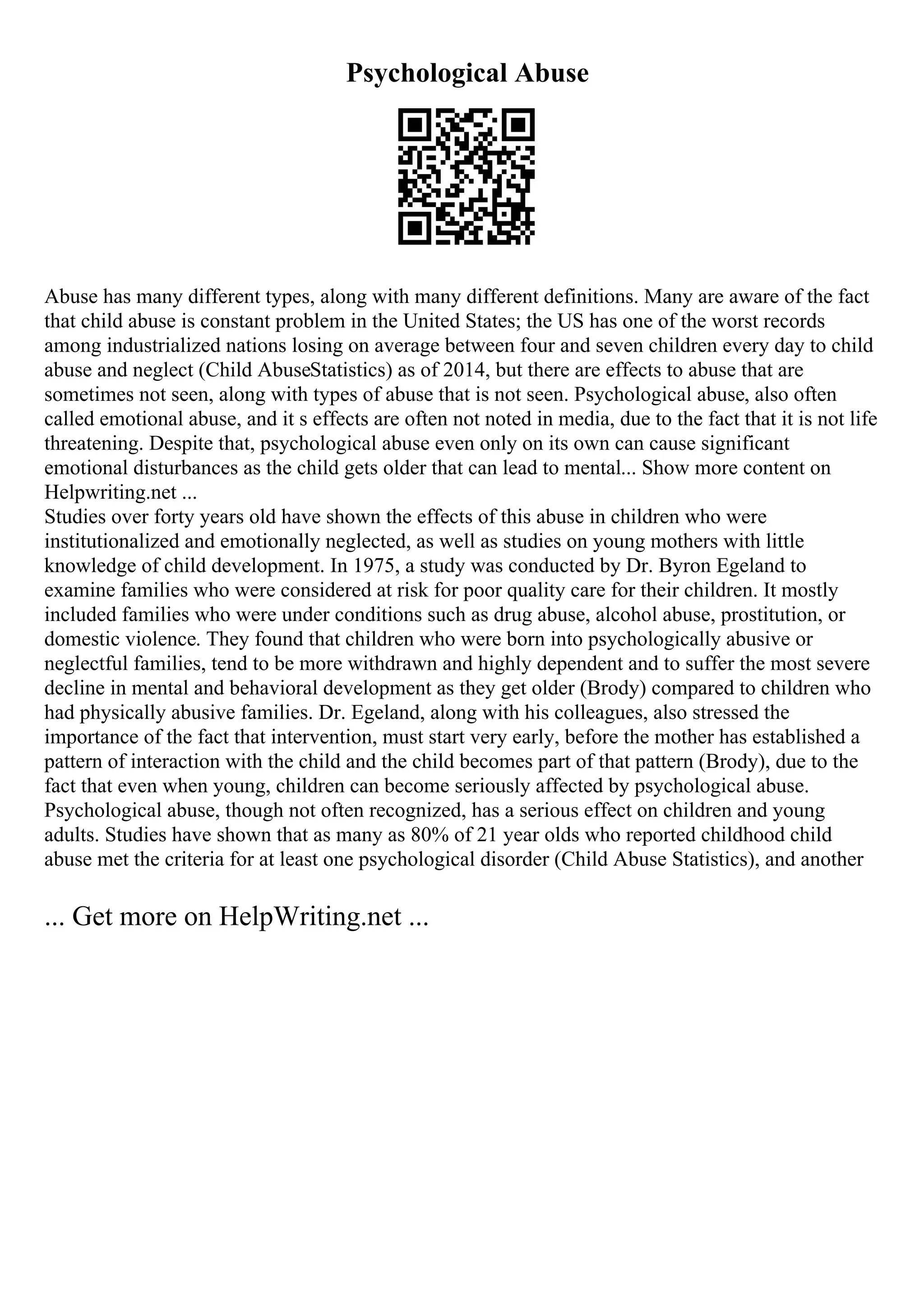 Psychological Abuse
Abuse has many different types, along with many different definitions. Many are aware of the fact
that child abuse is constant problem in the United States; the US has one of the worst records
among industrialized nations losing on average between four and seven children every day to child
abuse and neglect (Child AbuseStatistics) as of 2014, but there are effects to abuse that are
sometimes not seen, along with types of abuse that is not seen. Psychological abuse, also often
called emotional abuse, and it s effects are often not noted in media, due to the fact that it is not life
threatening. Despite that, psychological abuse even only on its own can cause significant
emotional disturbances as the child gets older that can lead to mental... Show more content on
Helpwriting.net ...
Studies over forty years old have shown the effects of this abuse in children who were
institutionalized and emotionally neglected, as well as studies on young mothers with little
knowledge of child development. In 1975, a study was conducted by Dr. Byron Egeland to
examine families who were considered at risk for poor quality care for their children. It mostly
included families who were under conditions such as drug abuse, alcohol abuse, prostitution, or
domestic violence. They found that children who were born into psychologically abusive or
neglectful families, tend to be more withdrawn and highly dependent and to suffer the most severe
decline in mental and behavioral development as they get older (Brody) compared to children who
had physically abusive families. Dr. Egeland, along with his colleagues, also stressed the
importance of the fact that intervention, must start very early, before the mother has established a
pattern of interaction with the child and the child becomes part of that pattern (Brody), due to the
fact that even when young, children can become seriously affected by psychological abuse.
Psychological abuse, though not often recognized, has a serious effect on children and young
adults. Studies have shown that as many as 80% of 21 year olds who reported childhood child
abuse met the criteria for at least one psychological disorder (Child Abuse Statistics), and another
... Get more on HelpWriting.net ...
 