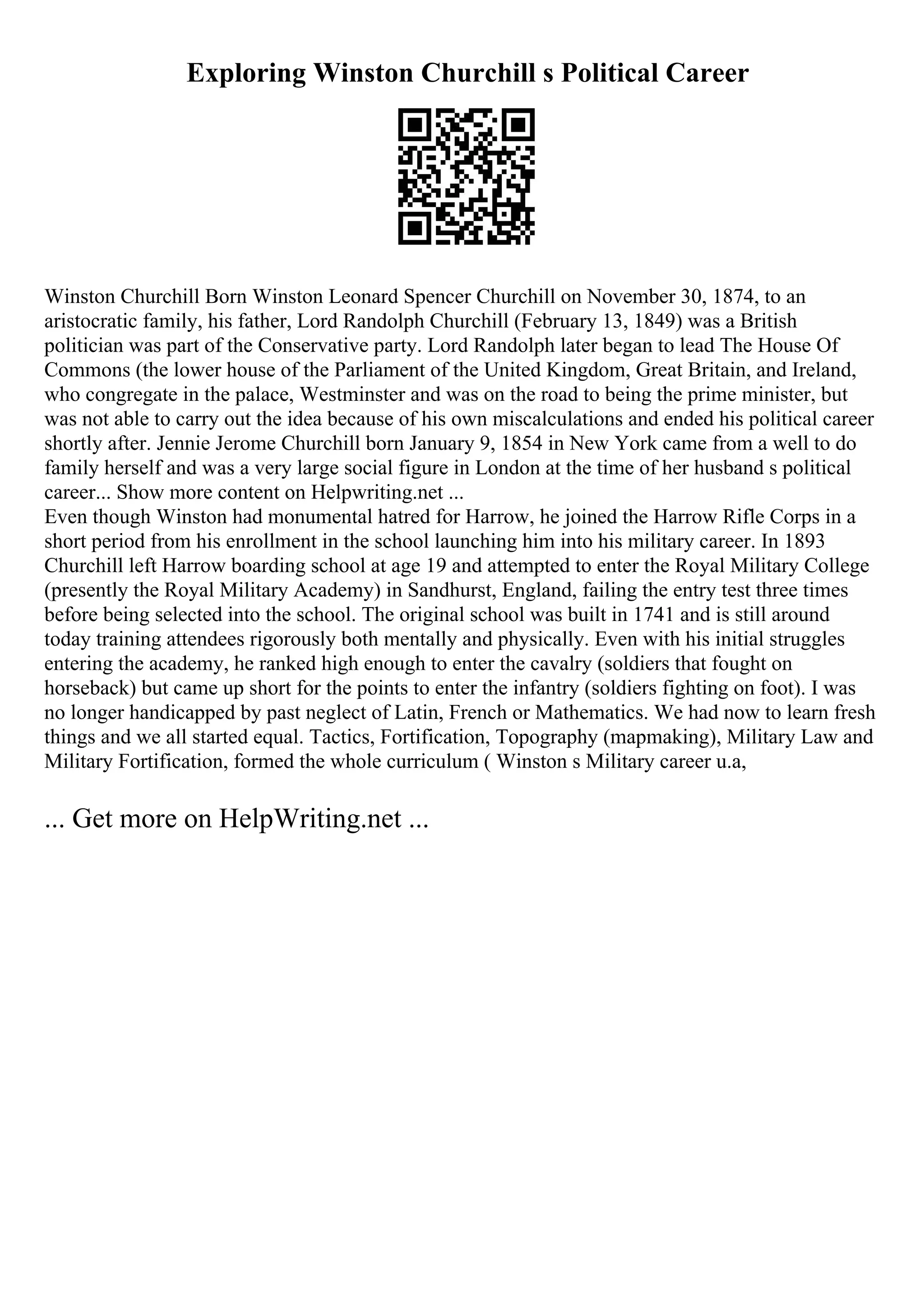 Exploring Winston Churchill s Political Career
Winston Churchill Born Winston Leonard Spencer Churchill on November 30, 1874, to an
aristocratic family, his father, Lord Randolph Churchill (February 13, 1849) was a British
politician was part of the Conservative party. Lord Randolph later began to lead The House Of
Commons (the lower house of the Parliament of the United Kingdom, Great Britain, and Ireland,
who congregate in the palace, Westminster and was on the road to being the prime minister, but
was not able to carry out the idea because of his own miscalculations and ended his political career
shortly after. Jennie Jerome Churchill born January 9, 1854 in New York came from a well to do
family herself and was a very large social figure in London at the time of her husband s political
career... Show more content on Helpwriting.net ...
Even though Winston had monumental hatred for Harrow, he joined the Harrow Rifle Corps in a
short period from his enrollment in the school launching him into his military career. In 1893
Churchill left Harrow boarding school at age 19 and attempted to enter the Royal Military College
(presently the Royal Military Academy) in Sandhurst, England, failing the entry test three times
before being selected into the school. The original school was built in 1741 and is still around
today training attendees rigorously both mentally and physically. Even with his initial struggles
entering the academy, he ranked high enough to enter the cavalry (soldiers that fought on
horseback) but came up short for the points to enter the infantry (soldiers fighting on foot). I was
no longer handicapped by past neglect of Latin, French or Mathematics. We had now to learn fresh
things and we all started equal. Tactics, Fortification, Topography (mapmaking), Military Law and
Military Fortification, formed the whole curriculum ( Winston s Military career u.a,
... Get more on HelpWriting.net ...
 