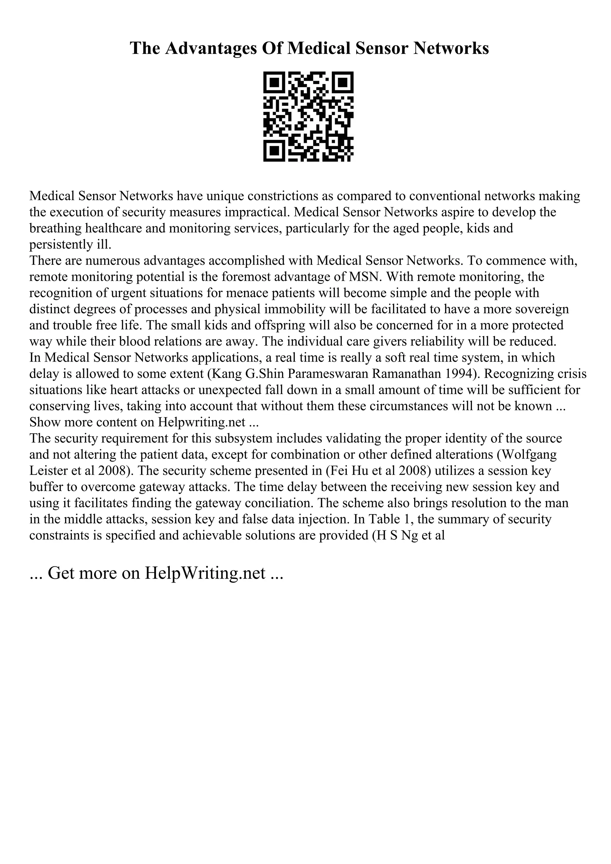 The Advantages Of Medical Sensor Networks
Medical Sensor Networks have unique constrictions as compared to conventional networks making
the execution of security measures impractical. Medical Sensor Networks aspire to develop the
breathing healthcare and monitoring services, particularly for the aged people, kids and
persistently ill.
There are numerous advantages accomplished with Medical Sensor Networks. To commence with,
remote monitoring potential is the foremost advantage of MSN. With remote monitoring, the
recognition of urgent situations for menace patients will become simple and the people with
distinct degrees of processes and physical immobility will be facilitated to have a more sovereign
and trouble free life. The small kids and offspring will also be concerned for in a more protected
way while their blood relations are away. The individual care givers reliability will be reduced.
In Medical Sensor Networks applications, a real time is really a soft real time system, in which
delay is allowed to some extent (Kang G.Shin Parameswaran Ramanathan 1994). Recognizing crisis
situations like heart attacks or unexpected fall down in a small amount of time will be sufficient for
conserving lives, taking into account that without them these circumstances will not be known ...
Show more content on Helpwriting.net ...
The security requirement for this subsystem includes validating the proper identity of the source
and not altering the patient data, except for combination or other defined alterations (Wolfgang
Leister et al 2008). The security scheme presented in (Fei Hu et al 2008) utilizes a session key
buffer to overcome gateway attacks. The time delay between the receiving new session key and
using it facilitates finding the gateway conciliation. The scheme also brings resolution to the man
in the middle attacks, session key and false data injection. In Table 1, the summary of security
constraints is specified and achievable solutions are provided (H S Ng et al
... Get more on HelpWriting.net ...
 