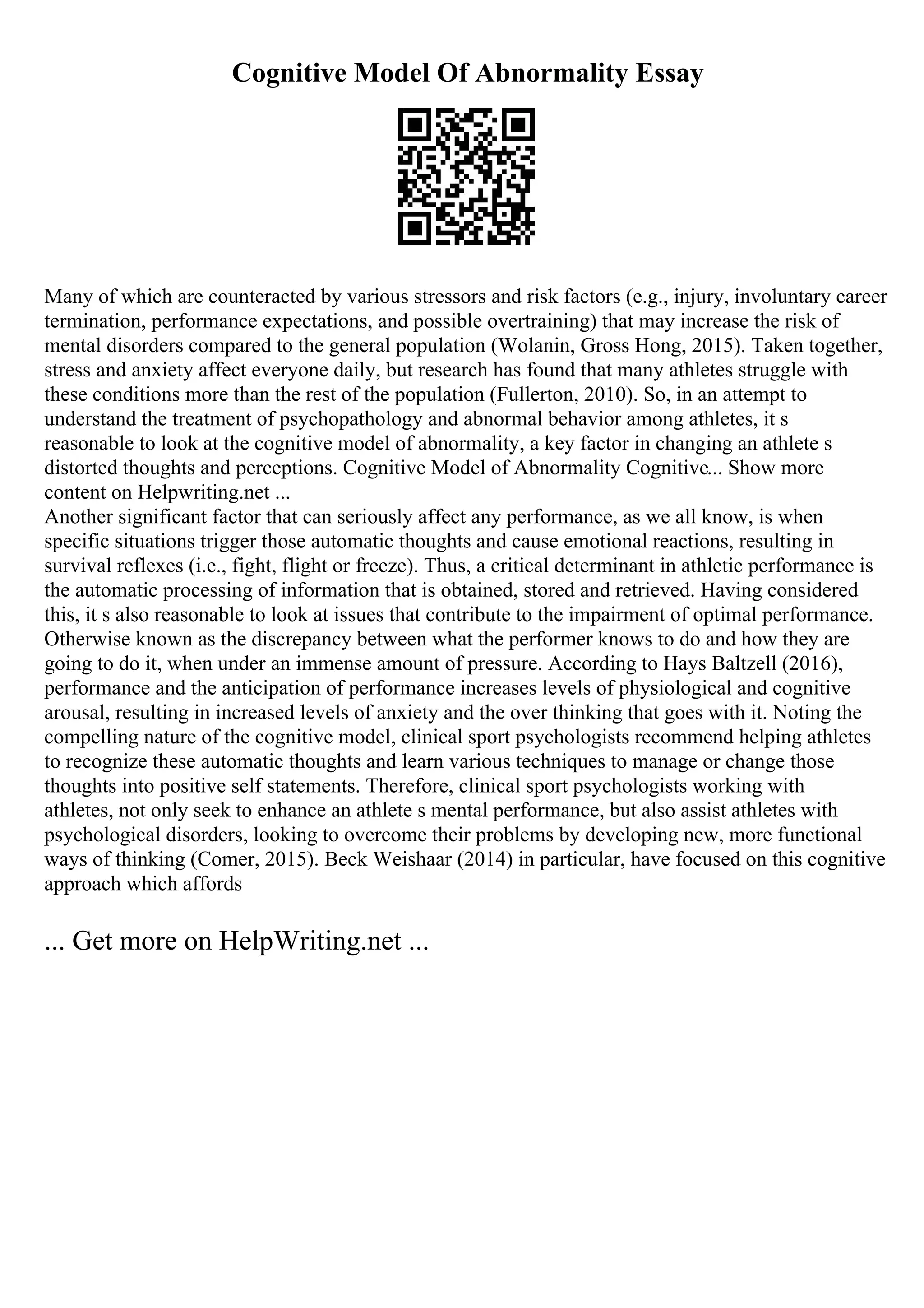 Cognitive Model Of Abnormality Essay
Many of which are counteracted by various stressors and risk factors (e.g., injury, involuntary career
termination, performance expectations, and possible overtraining) that may increase the risk of
mental disorders compared to the general population (Wolanin, Gross Hong, 2015). Taken together,
stress and anxiety affect everyone daily, but research has found that many athletes struggle with
these conditions more than the rest of the population (Fullerton, 2010). So, in an attempt to
understand the treatment of psychopathology and abnormal behavior among athletes, it s
reasonable to look at the cognitive model of abnormality, a key factor in changing an athlete s
distorted thoughts and perceptions. Cognitive Model of Abnormality Cognitive... Show more
content on Helpwriting.net ...
Another significant factor that can seriously affect any performance, as we all know, is when
specific situations trigger those automatic thoughts and cause emotional reactions, resulting in
survival reflexes (i.e., fight, flight or freeze). Thus, a critical determinant in athletic performance is
the automatic processing of information that is obtained, stored and retrieved. Having considered
this, it s also reasonable to look at issues that contribute to the impairment of optimal performance.
Otherwise known as the discrepancy between what the performer knows to do and how they are
going to do it, when under an immense amount of pressure. According to Hays Baltzell (2016),
performance and the anticipation of performance increases levels of physiological and cognitive
arousal, resulting in increased levels of anxiety and the over thinking that goes with it. Noting the
compelling nature of the cognitive model, clinical sport psychologists recommend helping athletes
to recognize these automatic thoughts and learn various techniques to manage or change those
thoughts into positive self statements. Therefore, clinical sport psychologists working with
athletes, not only seek to enhance an athlete s mental performance, but also assist athletes with
psychological disorders, looking to overcome their problems by developing new, more functional
ways of thinking (Comer, 2015). Beck Weishaar (2014) in particular, have focused on this cognitive
approach which affords
... Get more on HelpWriting.net ...
 
