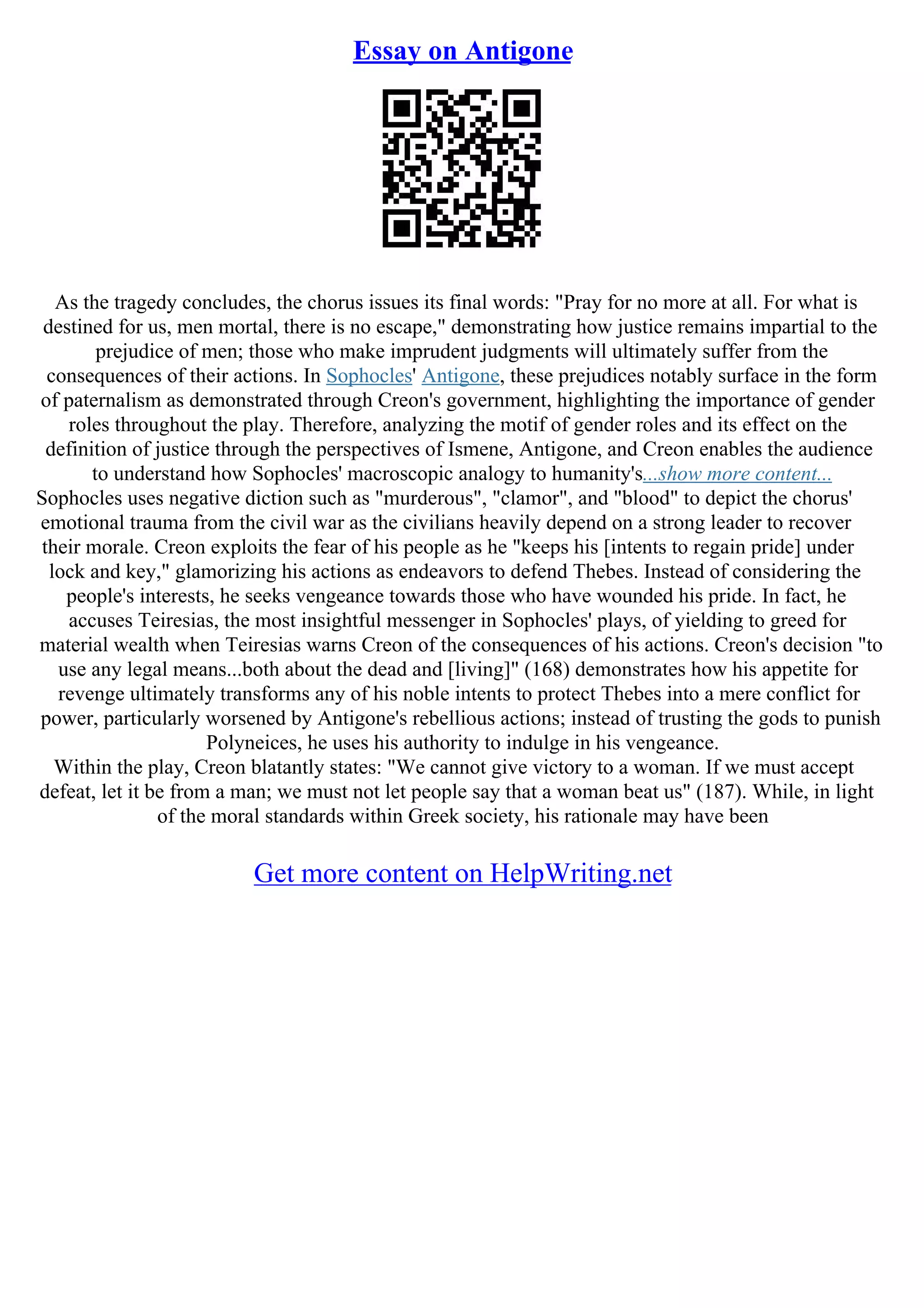 Essay on Antigone
As the tragedy concludes, the chorus issues its final words: "Pray for no more at all. For what is
destined for us, men mortal, there is no escape," demonstrating how justice remains impartial to the
prejudice of men; those who make imprudent judgments will ultimately suffer from the
consequences of their actions. In Sophocles' Antigone, these prejudices notably surface in the form
of paternalism as demonstrated through Creon's government, highlighting the importance of gender
roles throughout the play. Therefore, analyzing the motif of gender roles and its effect on the
definition of justice through the perspectives of Ismene, Antigone, and Creon enables the audience
to understand how Sophocles' macroscopic analogy to humanity's...show more content...
Sophocles uses negative diction such as "murderous", "clamor", and "blood" to depict the chorus'
emotional trauma from the civil war as the civilians heavily depend on a strong leader to recover
their morale. Creon exploits the fear of his people as he "keeps his [intents to regain pride] under
lock and key," glamorizing his actions as endeavors to defend Thebes. Instead of considering the
people's interests, he seeks vengeance towards those who have wounded his pride. In fact, he
accuses Teiresias, the most insightful messenger in Sophocles' plays, of yielding to greed for
material wealth when Teiresias warns Creon of the consequences of his actions. Creon's decision "to
use any legal means...both about the dead and [living]" (168) demonstrates how his appetite for
revenge ultimately transforms any of his noble intents to protect Thebes into a mere conflict for
power, particularly worsened by Antigone's rebellious actions; instead of trusting the gods to punish
Polyneices, he uses his authority to indulge in his vengeance.
Within the play, Creon blatantly states: "We cannot give victory to a woman. If we must accept
defeat, let it be from a man; we must not let people say that a woman beat us" (187). While, in light
of the moral standards within Greek society, his rationale may have been
Get more content on HelpWriting.net
 