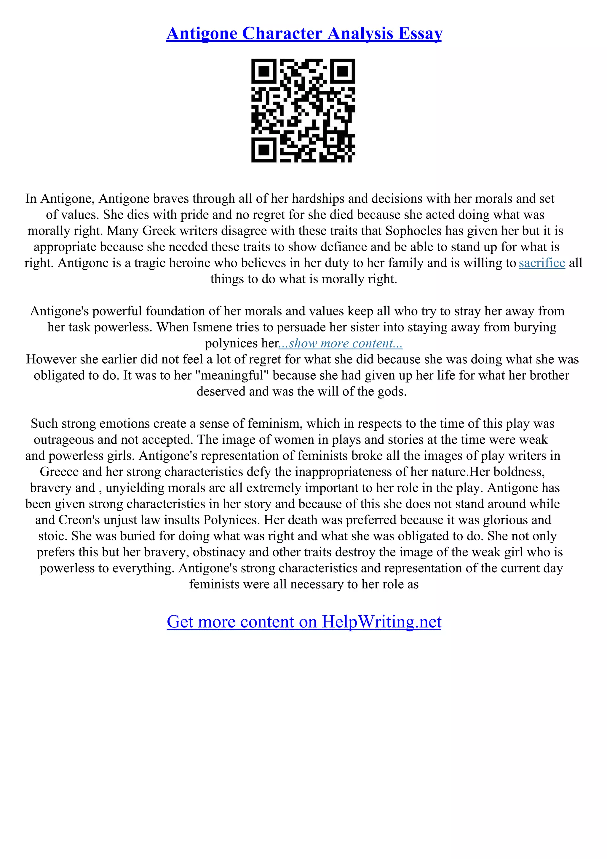 Antigone Character Analysis Essay
In Antigone, Antigone braves through all of her hardships and decisions with her morals and set
of values. She dies with pride and no regret for she died because she acted doing what was
morally right. Many Greek writers disagree with these traits that Sophocles has given her but it is
appropriate because she needed these traits to show defiance and be able to stand up for what is
right. Antigone is a tragic heroine who believes in her duty to her family and is willing to sacrifice all
things to do what is morally right.
Antigone's powerful foundation of her morals and values keep all who try to stray her away from
her task powerless. When Ismene tries to persuade her sister into staying away from burying
polynices her...show more content...
However she earlier did not feel a lot of regret for what she did because she was doing what she was
obligated to do. It was to her "meaningful" because she had given up her life for what her brother
deserved and was the will of the gods.
Such strong emotions create a sense of feminism, which in respects to the time of this play was
outrageous and not accepted. The image of women in plays and stories at the time were weak
and powerless girls. Antigone's representation of feminists broke all the images of play writers in
Greece and her strong characteristics defy the inappropriateness of her nature.Her boldness,
bravery and , unyielding morals are all extremely important to her role in the play. Antigone has
been given strong characteristics in her story and because of this she does not stand around while
and Creon's unjust law insults Polynices. Her death was preferred because it was glorious and
stoic. She was buried for doing what was right and what she was obligated to do. She not only
prefers this but her bravery, obstinacy and other traits destroy the image of the weak girl who is
powerless to everything. Antigone's strong characteristics and representation of the current day
feminists were all necessary to her role as
Get more content on HelpWriting.net
 