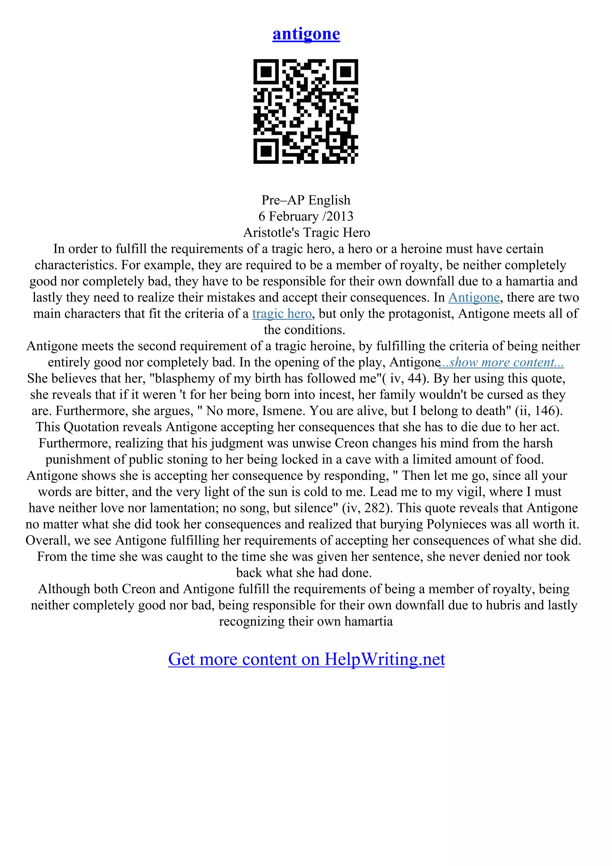 antigone
Pre–AP English
6 February /2013
Aristotle's Tragic Hero
In order to fulfill the requirements of a tragic hero, a hero or a heroine must have certain
characteristics. For example, they are required to be a member of royalty, be neither completely
good nor completely bad, they have to be responsible for their own downfall due to a hamartia and
lastly they need to realize their mistakes and accept their consequences. In Antigone, there are two
main characters that fit the criteria of a tragic hero, but only the protagonist, Antigone meets all of
the conditions.
Antigone meets the second requirement of a tragic heroine, by fulfilling the criteria of being neither
entirely good nor completely bad. In the opening of the play, Antigone...show more content...
She believes that her, "blasphemy of my birth has followed me"( iv, 44). By her using this quote,
she reveals that if it weren 't for her being born into incest, her family wouldn't be cursed as they
are. Furthermore, she argues, " No more, Ismene. You are alive, but I belong to death" (ii, 146).
This Quotation reveals Antigone accepting her consequences that she has to die due to her act.
Furthermore, realizing that his judgment was unwise Creon changes his mind from the harsh
punishment of public stoning to her being locked in a cave with a limited amount of food.
Antigone shows she is accepting her consequence by responding, " Then let me go, since all your
words are bitter, and the very light of the sun is cold to me. Lead me to my vigil, where I must
have neither love nor lamentation; no song, but silence" (iv, 282). This quote reveals that Antigone
no matter what she did took her consequences and realized that burying Polynieces was all worth it.
Overall, we see Antigone fulfilling her requirements of accepting her consequences of what she did.
From the time she was caught to the time she was given her sentence, she never denied nor took
back what she had done.
Although both Creon and Antigone fulfill the requirements of being a member of royalty, being
neither completely good nor bad, being responsible for their own downfall due to hubris and lastly
recognizing their own hamartia
Get more content on HelpWriting.net
 
