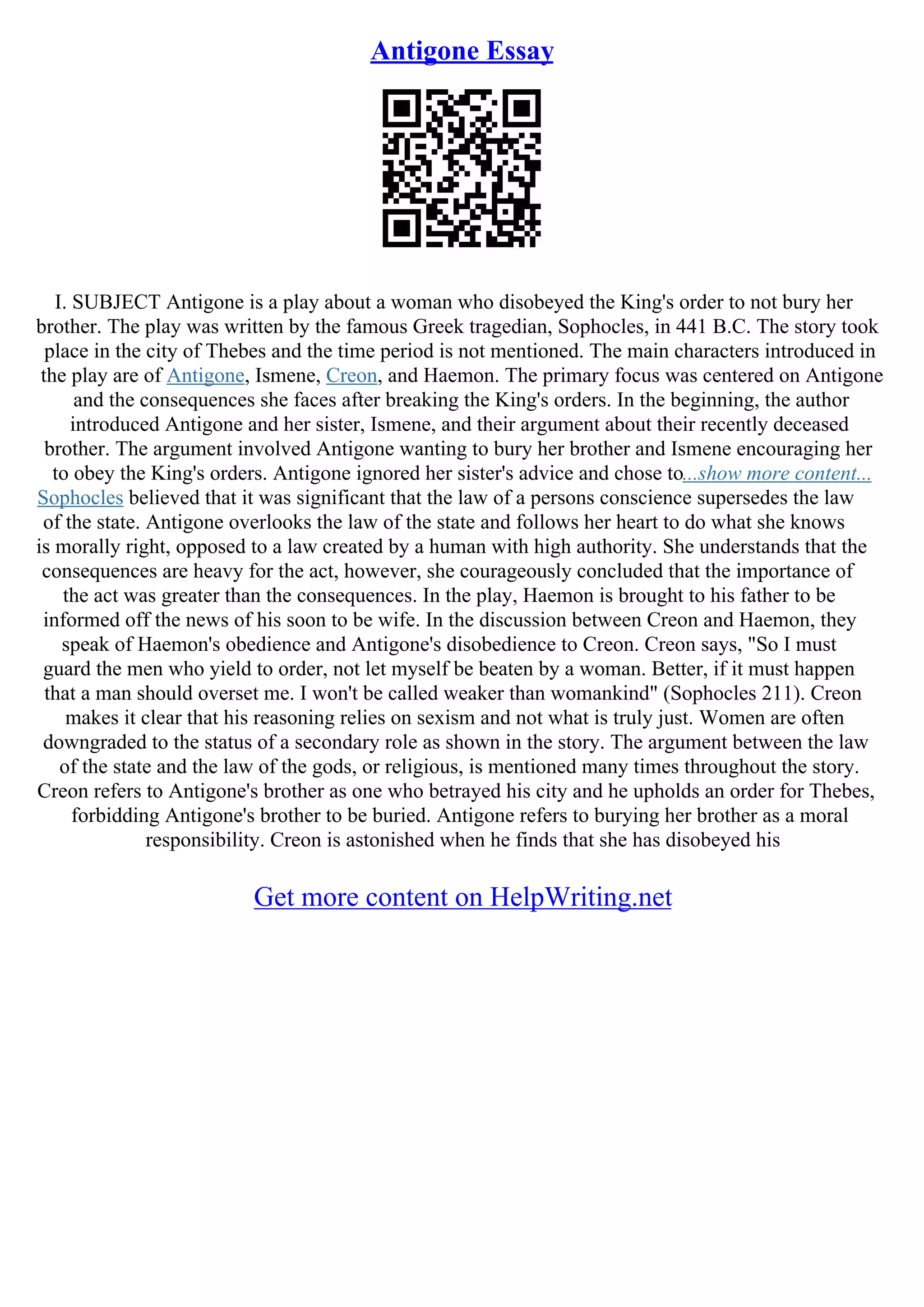 Antigone Essay
I. SUBJECT Antigone is a play about a woman who disobeyed the King's order to not bury her
brother. The play was written by the famous Greek tragedian, Sophocles, in 441 B.C. The story took
place in the city of Thebes and the time period is not mentioned. The main characters introduced in
the play are of Antigone, Ismene, Creon, and Haemon. The primary focus was centered on Antigone
and the consequences she faces after breaking the King's orders. In the beginning, the author
introduced Antigone and her sister, Ismene, and their argument about their recently deceased
brother. The argument involved Antigone wanting to bury her brother and Ismene encouraging her
to obey the King's orders. Antigone ignored her sister's advice and chose to...show more content...
Sophocles believed that it was significant that the law of a persons conscience supersedes the law
of the state. Antigone overlooks the law of the state and follows her heart to do what she knows
is morally right, opposed to a law created by a human with high authority. She understands that the
consequences are heavy for the act, however, she courageously concluded that the importance of
the act was greater than the consequences. In the play, Haemon is brought to his father to be
informed off the news of his soon to be wife. In the discussion between Creon and Haemon, they
speak of Haemon's obedience and Antigone's disobedience to Creon. Creon says, "So I must
guard the men who yield to order, not let myself be beaten by a woman. Better, if it must happen
that a man should overset me. I won't be called weaker than womankind" (Sophocles 211). Creon
makes it clear that his reasoning relies on sexism and not what is truly just. Women are often
downgraded to the status of a secondary role as shown in the story. The argument between the law
of the state and the law of the gods, or religious, is mentioned many times throughout the story.
Creon refers to Antigone's brother as one who betrayed his city and he upholds an order for Thebes,
forbidding Antigone's brother to be buried. Antigone refers to burying her brother as a moral
responsibility. Creon is astonished when he finds that she has disobeyed his
Get more content on HelpWriting.net
 