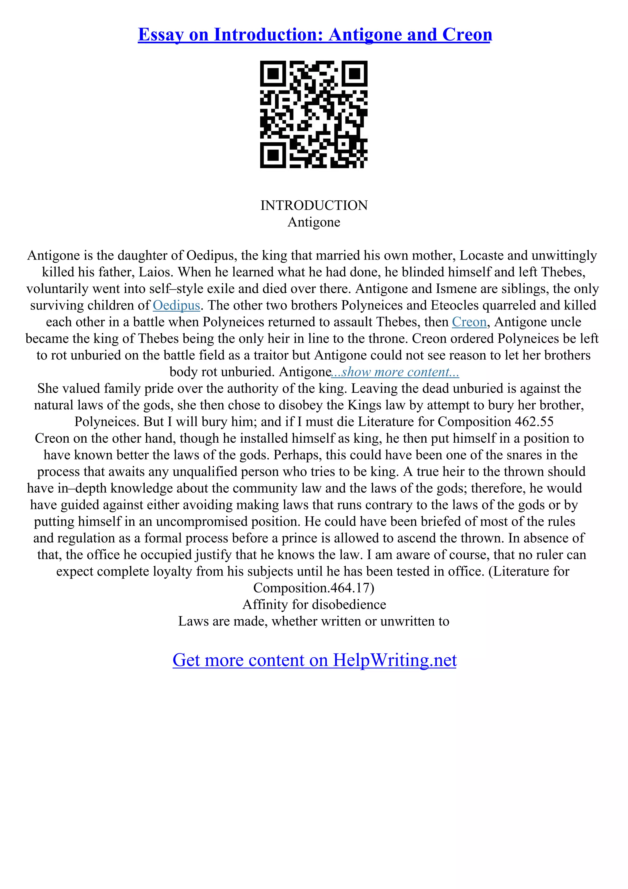 Essay on Introduction: Antigone and Creon
INTRODUCTION
Antigone
Antigone is the daughter of Oedipus, the king that married his own mother, Locaste and unwittingly
killed his father, Laios. When he learned what he had done, he blinded himself and left Thebes,
voluntarily went into self–style exile and died over there. Antigone and Ismene are siblings, the only
surviving children of Oedipus. The other two brothers Polyneices and Eteocles quarreled and killed
each other in a battle when Polyneices returned to assault Thebes, then Creon, Antigone uncle
became the king of Thebes being the only heir in line to the throne. Creon ordered Polyneices be left
to rot unburied on the battle field as a traitor but Antigone could not see reason to let her brothers
body rot unburied. Antigone...show more content...
She valued family pride over the authority of the king. Leaving the dead unburied is against the
natural laws of the gods, she then chose to disobey the Kings law by attempt to bury her brother,
Polyneices. But I will bury him; and if I must die Literature for Composition 462.55
Creon on the other hand, though he installed himself as king, he then put himself in a position to
have known better the laws of the gods. Perhaps, this could have been one of the snares in the
process that awaits any unqualified person who tries to be king. A true heir to the thrown should
have in–depth knowledge about the community law and the laws of the gods; therefore, he would
have guided against either avoiding making laws that runs contrary to the laws of the gods or by
putting himself in an uncompromised position. He could have been briefed of most of the rules
and regulation as a formal process before a prince is allowed to ascend the thrown. In absence of
that, the office he occupied justify that he knows the law. I am aware of course, that no ruler can
expect complete loyalty from his subjects until he has been tested in office. (Literature for
Composition.464.17)
Affinity for disobedience
Laws are made, whether written or unwritten to
Get more content on HelpWriting.net
 