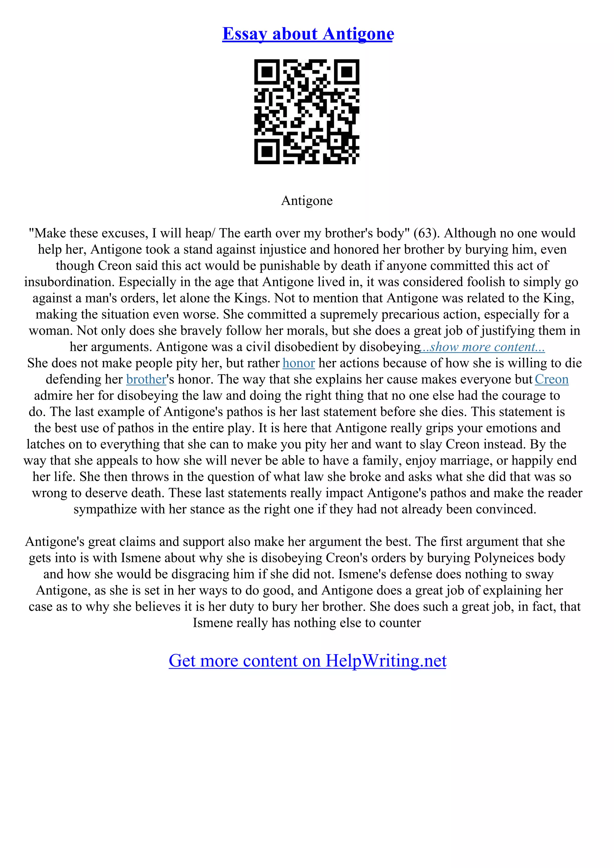 Essay about Antigone
Antigone
"Make these excuses, I will heap/ The earth over my brother's body" (63). Although no one would
help her, Antigone took a stand against injustice and honored her brother by burying him, even
though Creon said this act would be punishable by death if anyone committed this act of
insubordination. Especially in the age that Antigone lived in, it was considered foolish to simply go
against a man's orders, let alone the Kings. Not to mention that Antigone was related to the King,
making the situation even worse. She committed a supremely precarious action, especially for a
woman. Not only does she bravely follow her morals, but she does a great job of justifying them in
her arguments. Antigone was a civil disobedient by disobeying...show more content...
She does not make people pity her, but rather honor her actions because of how she is willing to die
defending her brother's honor. The way that she explains her cause makes everyone but Creon
admire her for disobeying the law and doing the right thing that no one else had the courage to
do. The last example of Antigone's pathos is her last statement before she dies. This statement is
the best use of pathos in the entire play. It is here that Antigone really grips your emotions and
latches on to everything that she can to make you pity her and want to slay Creon instead. By the
way that she appeals to how she will never be able to have a family, enjoy marriage, or happily end
her life. She then throws in the question of what law she broke and asks what she did that was so
wrong to deserve death. These last statements really impact Antigone's pathos and make the reader
sympathize with her stance as the right one if they had not already been convinced.
Antigone's great claims and support also make her argument the best. The first argument that she
gets into is with Ismene about why she is disobeying Creon's orders by burying Polyneices body
and how she would be disgracing him if she did not. Ismene's defense does nothing to sway
Antigone, as she is set in her ways to do good, and Antigone does a great job of explaining her
case as to why she believes it is her duty to bury her brother. She does such a great job, in fact, that
Ismene really has nothing else to counter
Get more content on HelpWriting.net
 