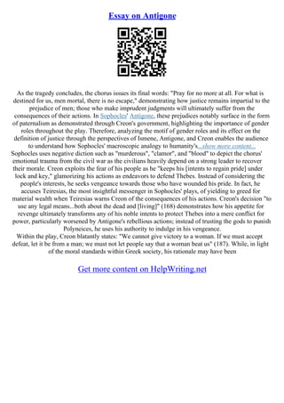 Essay on Antigone
As the tragedy concludes, the chorus issues its final words: "Pray for no more at all. For what is
destined for us, men mortal, there is no escape," demonstrating how justice remains impartial to the
prejudice of men; those who make imprudent judgments will ultimately suffer from the
consequences of their actions. In Sophocles' Antigone, these prejudices notably surface in the form
of paternalism as demonstrated through Creon's government, highlighting the importance of gender
roles throughout the play. Therefore, analyzing the motif of gender roles and its effect on the
definition of justice through the perspectives of Ismene, Antigone, and Creon enables the audience
to understand how Sophocles' macroscopic analogy to humanity's...show more content...
Sophocles uses negative diction such as "murderous", "clamor", and "blood" to depict the chorus'
emotional trauma from the civil war as the civilians heavily depend on a strong leader to recover
their morale. Creon exploits the fear of his people as he "keeps his [intents to regain pride] under
lock and key," glamorizing his actions as endeavors to defend Thebes. Instead of considering the
people's interests, he seeks vengeance towards those who have wounded his pride. In fact, he
accuses Teiresias, the most insightful messenger in Sophocles' plays, of yielding to greed for
material wealth when Teiresias warns Creon of the consequences of his actions. Creon's decision "to
use any legal means...both about the dead and [living]" (168) demonstrates how his appetite for
revenge ultimately transforms any of his noble intents to protect Thebes into a mere conflict for
power, particularly worsened by Antigone's rebellious actions; instead of trusting the gods to punish
Polyneices, he uses his authority to indulge in his vengeance.
Within the play, Creon blatantly states: "We cannot give victory to a woman. If we must accept
defeat, let it be from a man; we must not let people say that a woman beat us" (187). While, in light
of the moral standards within Greek society, his rationale may have been
Get more content on HelpWriting.net
 