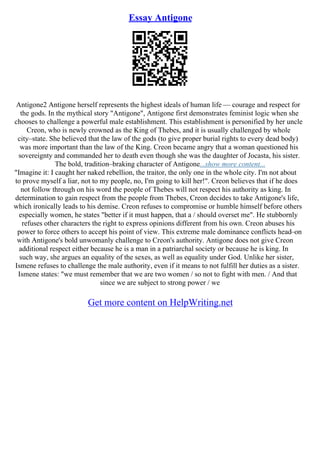Essay Antigone
Antigone2 Antigone herself represents the highest ideals of human life –– courage and respect for
the gods. In the mythical story "Antigone", Antigone first demonstrates feminist logic when she
chooses to challenge a powerful male establishment. This establishment is personified by her uncle
Creon, who is newly crowned as the King of Thebes, and it is usually challenged by whole
city–state. She believed that the law of the gods (to give proper burial rights to every dead body)
was more important than the law of the King. Creon became angry that a woman questioned his
sovereignty and commanded her to death even though she was the daughter of Jocasta, his sister.
The bold, tradition–braking character of Antigone...show more content...
"Imagine it: I caught her naked rebellion, the traitor, the only one in the whole city. I'm not about
to prove myself a liar, not to my people, no, I'm going to kill her!". Creon believes that if he does
not follow through on his word the people of Thebes will not respect his authority as king. In
determination to gain respect from the people from Thebes, Creon decides to take Antigone's life,
which ironically leads to his demise. Creon refuses to compromise or humble himself before others
especially women, he states "better if it must happen, that a / should overset me". He stubbornly
refuses other characters the right to express opinions different from his own. Creon abuses his
power to force others to accept his point of view. This extreme male dominance conflicts head–on
with Antigone's bold unwomanly challenge to Creon's authority. Antigone does not give Creon
additional respect either because he is a man in a patriarchal society or because he is king. In
such way, she argues an equality of the sexes, as well as equality under God. Unlike her sister,
Ismene refuses to challenge the male authority, even if it means to not fulfill her duties as a sister.
Ismene states: "we must remember that we are two women / so not to fight with men. / And that
since we are subject to strong power / we
Get more content on HelpWriting.net
 