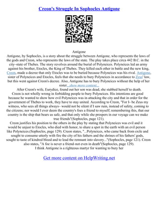 Creon's Struggle In Sophocles Antigone
Antigone
Antigone, by Sophocles, is a story about the struggle between Antigone, who represents the laws of
the gods and Creon, who represents the laws of the state. The play takes place circa 442 B.C. in the
city–state of Thebes. The story revolves around the burial of Polyneices. Polyneices led an army
against his brother, Etocles, the King of Thebes. They killed each other in battle and the new king,
Creon, made a decree that only Etocles was to be buried because Polyneices was his rival. Antigone,
sister of Polyneices and Etocles, feels that she needs to bury Polyneices in accordance to Zeus' law,
but this went against Creon's decree. Also, Antigone has to bury Polyneices without the help of her
sister...show more content...
After Creon's wife, Eurydice, found out her son was dead, she stabbed herself to death.
Creon is not wholly wrong in forbidding people to bury Polyneices. His intentions are good
because he wanted to show how evil Polyneices was in attacking the city and that in order for the
government of Thebes to work, they have to stay united. According to Creon, "For I– be Zeus my
witness, who sees all things always– would not be silent if I saw ruin, instead of safety, coming to
the citizens; nor would I ever deem the country's foes a friend to myself; remembering this, that our
country is the ship that bears us safe, and that only while she prospers in our voyage can we make
true friends"(Sophocles, page 121).
Creon justifies his position to the others in the play by stating that Polyneices was evil and it
would be unjust to Etocles, who died with honor, to share a spot in the earth with an evil person
like Polyneices.(Sophocles, page 129). Creon states, "...Polyneices, who came back from exile and
sought to consume utterly with fire the city of his fathers and the shrines of his fathers' gods,
sought to taste of kindred blood and to lead the remnant into slavery..."(Sophocles, page 121). Creon
also states, "A foe is never a friend–not even in death"(Sophocles, page 129).
I think Antigone is a righteous martyr for wanting to bury her
Get more content on HelpWriting.net
 