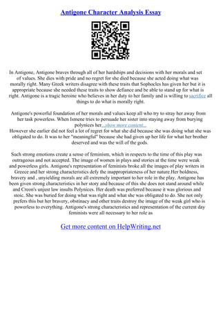 Antigone Character Analysis Essay
In Antigone, Antigone braves through all of her hardships and decisions with her morals and set
of values. She dies with pride and no regret for she died because she acted doing what was
morally right. Many Greek writers disagree with these traits that Sophocles has given her but it is
appropriate because she needed these traits to show defiance and be able to stand up for what is
right. Antigone is a tragic heroine who believes in her duty to her family and is willing to sacrifice all
things to do what is morally right.
Antigone's powerful foundation of her morals and values keep all who try to stray her away from
her task powerless. When Ismene tries to persuade her sister into staying away from burying
polynices her...show more content...
However she earlier did not feel a lot of regret for what she did because she was doing what she was
obligated to do. It was to her "meaningful" because she had given up her life for what her brother
deserved and was the will of the gods.
Such strong emotions create a sense of feminism, which in respects to the time of this play was
outrageous and not accepted. The image of women in plays and stories at the time were weak
and powerless girls. Antigone's representation of feminists broke all the images of play writers in
Greece and her strong characteristics defy the inappropriateness of her nature.Her boldness,
bravery and , unyielding morals are all extremely important to her role in the play. Antigone has
been given strong characteristics in her story and because of this she does not stand around while
and Creon's unjust law insults Polynices. Her death was preferred because it was glorious and
stoic. She was buried for doing what was right and what she was obligated to do. She not only
prefers this but her bravery, obstinacy and other traits destroy the image of the weak girl who is
powerless to everything. Antigone's strong characteristics and representation of the current day
feminists were all necessary to her role as
Get more content on HelpWriting.net
 