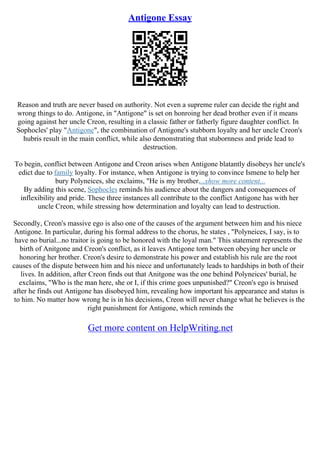 Antigone Essay
Reason and truth are never based on authority. Not even a supreme ruler can decide the right and
wrong things to do. Antigone, in "Antigone" is set on honroing her dead brother even if it means
going against her uncle Creon, resulting in a classic father or fatherly figure daughter conflict. In
Sophocles' play "Antigone", the combination of Antigone's stubborn loyalty and her uncle Creon's
hubris result in the main conflict, while also demonstrating that stubornness and pride lead to
destruction.
To begin, conflict between Antigone and Creon arises when Antigone blatantly disobeys her uncle's
edict due to family loyalty. For instance, when Antigone is trying to convince Ismene to help her
bury Polyneices, she exclaims, "He is my brother....show more content...
By adding this scene, Sophocles reminds his audience about the dangers and consequences of
inflexibility and pride. These three instances all contribute to the conflict Antigone has with her
uncle Creon, while stressing how determination and loyalty can lead to destruction.
Secondly, Creon's massive ego is also one of the causes of the argument between him and his niece
Antigone. In particular, during his formal address to the chorus, he states , "Polyneices, I say, is to
have no burial...no traitor is going to be honored with the loyal man." This statement represents the
birth of Anitgone and Creon's conflict, as it leaves Antigone torn between obeying her uncle or
honoring her brother. Creon's desire to demonstrate his power and establish his rule are the root
causes of the dispute between him and his niece and unfortunately leads to hardships in both of their
lives. In addition, after Creon finds out that Anitgone was the one behind Polyneices' burial, he
exclaims, "Who is the man here, she or I, if this crime goes unpunished?" Creon's ego is bruised
after he finds out Antigone has disobeyed him, revealing how important his appearance and status is
to him. No matter how wrong he is in his decisions, Creon will never change what he believes is the
right punishment for Antigone, which reminds the
Get more content on HelpWriting.net
 