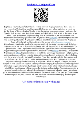 Sophocles' Antigone Essay
Sophocles' play "Antigone" illustrates the conflict between obeying human and divine law. The
play opens after Oedipus' two sons Eteocles and Polyneices have killed each other in a civil war
for the throne of Thebes. Oedipus' brother in law Creon then assumes the throne. He dictates that
Eteocles shall receive a state funeral and honors, while Polyneices shall be left in the streets to rot
away. Creon believes that Polyneices' body shall be condemned to this because of his civil
disobedience and treachery against the city. Polyneices' sister,Antigone, upon hearing this exclaims
that an improper burial for Polyneices would be an insult to the Gods. She vows that Polyneices'
body will be buried, and Creon declares that anyone who...show more content...
Creon has no toleration for people who place personal beliefs over the common good. He believes
that government and law is the supreme authority, and civil disobedience is worst form of sin. The
problem with Creon's argument is he approaches He approaches every dilemma that requires
judgement through descriptive generalizations. In contrast to the morality defined by Aristotle in his
Nicomachaean Ethics, Creon shows that he is deaf to the knowledge of particulars––of place, time,
manner, and persons, which is essential for moral reasoning. In short, he does not effectively bring
together general principles and specific situations Creon does not acknowledge that emotion, and
perception are as critical to proper moral consideration as reason. This explains why he does not
respond accordingly with the reasoning of the guard, Tiresias the prophet, Antigone, her sister
Ismene, or even his own son Haemon. Throughout the whole play, Creon emphasizes the importance
of practical judgement over a sick, illogical mind, when in fact it is him who has the sick, illogical
mind. He too exhibits pride in his argument. To Antigone and most of the Athenians, possessing a
wise and logical mind means acknowledging human limitations and behaving piously towards the
gods. Humans must take a humble attitude towards fate and the power of the gods, yet Creon mocks
death throughout the play. He doest not learn his lesson until the end of the play when he speaks
respectfully of
Get more content on HelpWriting.net
 