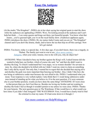 Essay On Antigone
(At the studio "The Kingdom"...INDIA sits in her chair saying her original quote to start the show
while the audiences are applauding.) INDIA: Wow, I'm looking around at the audience and I can't
help but think...., I see some queens and kings out there, just beautiful people. You know what that
means.., you've guessed right, you 're on the royal family show. (Audiences applauses again,
INDIA introduces the show.) INDIA: Hi, my names India Coutee and you are on "The Kingdom"
channel and if you don't like drama, shade, and to know the tea then hop on off this carriage. Now
let's get started.
INDIA: You know, today is a special day. A few days ago, if you don't know, there was a tragedy, in
Theban. The family just went to war to see...show more content...
Antigone, when your sister, Ismene, tries to die with you, why do object her?
ANTIGONE: When I decided to bury my brother against the King's will, I asked Ismene did she
wanted to help bury our brother, which of course she said, "no" and that she didn't want to
disobey the king. To which I understand but I was angry, we as women shouldn 't be servants to
men. So, when she decided to be killed with me I didn 't want my sister to claim on something
that I only did by myself. Not only that, I wanted her to regret that she decided that staying alive
and disobey the gods was more important than burying our brother. Also, I didn 't like how she
was being so submissive under men because she was afraid to die. INDIA: I understand what you
mean. Your response is very welled explain. I also think that it 's weak being submissive under
men instead of standing up for what you believe in. O to the next question, if it were someone
else in your brother position, would you have done the same thing? ANTIGONE: If I were close
to that person than yes, but if not then no. Besides me loving my brother and not wanting to
disobey the Gods I feel as though it wouldn't pertain to me unless we were close. INDIA: Thanks
for your honesty. The next question goes to The Watchman. If fate would have it, what would you
have done if you didn 't find Antigone? THE WATCHMAN: First, I would have clearly tried to find
the criminal to clear my name. If it had come down to it though, I
Get more content on HelpWriting.net
 