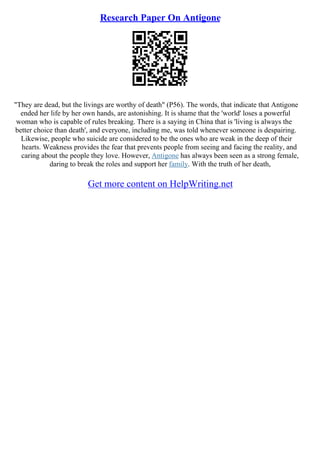 Research Paper On Antigone
"They are dead, but the livings are worthy of death" (P56). The words, that indicate that Antigone
ended her life by her own hands, are astonishing. It is shame that the 'world' loses a powerful
woman who is capable of rules breaking. There is a saying in China that is 'living is always the
better choice than death', and everyone, including me, was told whenever someone is despairing.
Likewise, people who suicide are considered to be the ones who are weak in the deep of their
hearts. Weakness provides the fear that prevents people from seeing and facing the reality, and
caring about the people they love. However, Antigone has always been seen as a strong female,
daring to break the roles and support her family. With the truth of her death,
Get more content on HelpWriting.net
 