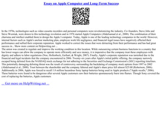 Essay on Apple Computer and Long-Term Success
In the 1970s, technologies such as video cassette recorders and personal computers were revolutionizing the industry. Co–founders, Steve Jobs and
Steve Wozniak, were drawn to this technology revolution and in 1976 started Apple Computers (Abdelsamad et al., 2008). The combination of their
charisma and intellect enabled them to design the Apple I computer. Today, Apple is one of the leading technology companies in the world. However,
internal factors such as Apple's unclear marketing plan, employee work life negligence, and financial–legal issues have negatively affected their
performance and sullied their corporate reputation. Apple worked to correct the issues that were detracting from their performance and has had great
success in... Show more content on Helpwriting.net ...
The union was created to regulate and improve the working condition in this location. While outsourcing certain business functions to a country that
has lower wages can allow the company to operate more efficiently and save money, it is imperative that the company treat these employees with
dignity and adhere to labor regulations (Noe, Hollenbeck, Gerhart, & Wright, 2007). Finally, Apple's corporate reputation was tarnished due to the
financial and legal incidents that the company encountered in 2006. Twenty–six years after Apple's initial public offering, the company narrowly
escaped being delisted from the NASDAQ stock exchange for not adhering to the Securities and Exchange Commission's (SEC) reporting timelines.
This potentially damaging delisting threat was the result of controversy surrounding the backdating of company stock options from 1997 to 2002
(Abdelsamad et al., 2008). Trust between the shareholder and the company faltered and Apple's share price fell almost $25.00 (Robertson, 2006).
Additionally in 2006, Apple was forced to recall 1.8 million hazardous Sony laptop batteries being used in Apple products ("Apple recalls," 2006).
These batteries were found to be dangerous after several Apple customers saw their batteries spontaneously burst into flames. Though Sony covered the
cost of replacing the batteries, Apple customers
... Get more on HelpWriting.net ...
 