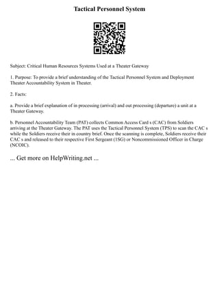 Tactical Personnel System
Subject: Critical Human Resources Systems Used at a Theater Gateway
1. Purpose: To provide a brief understanding of the Tactical Personnel System and Deployment
Theater Accountability System in Theater.
2. Facts:
a. Provide a brief explanation of in processing (arrival) and out processing (departure) a unit at a
Theater Gateway.
b. Personnel Accountability Team (PAT) collects Common Access Card s (CAC) from Soldiers
arriving at the Theater Gateway. The PAT uses the Tactical Personnel System (TPS) to scan the CAC s
while the Soldiers receive their in country brief. Once the scanning is complete, Soldiers receive their
CAC s and released to their respective First Sergeant (1SG) or Noncommissioned Officer in Charge
(NCOIC).
... Get more on HelpWriting.net ...
 