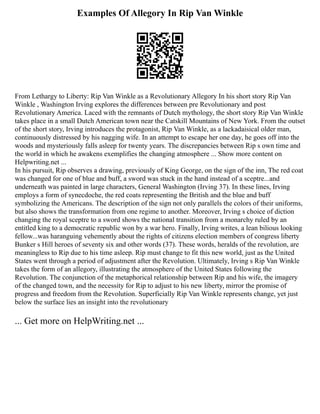 Examples Of Allegory In Rip Van Winkle
From Lethargy to Liberty: Rip Van Winkle as a Revolutionary Allegory In his short story Rip Van
Winkle , Washington Irving explores the differences between pre Revolutionary and post
Revolutionary America. Laced with the remnants of Dutch mythology, the short story Rip Van Winkle
takes place in a small Dutch American town near the Catskill Mountains of New York. From the outset
of the short story, Irving introduces the protagonist, Rip Van Winkle, as a lackadaisical older man,
continuously distressed by his nagging wife. In an attempt to escape her one day, he goes off into the
woods and mysteriously falls asleep for twenty years. The discrepancies between Rip s own time and
the world in which he awakens exemplifies the changing atmosphere ... Show more content on
Helpwriting.net ...
In his pursuit, Rip observes a drawing, previously of King George, on the sign of the inn, The red coat
was changed for one of blue and buff, a sword was stuck in the hand instead of a sceptre...and
underneath was painted in large characters, General Washington (Irving 37). In these lines, Irving
employs a form of synecdoche, the red coats representing the British and the blue and buff
symbolizing the Americans. The description of the sign not only parallels the colors of their uniforms,
but also shows the transformation from one regime to another. Moreover, Irving s choice of diction
changing the royal sceptre to a sword shows the national transition from a monarchy ruled by an
entitled king to a democratic republic won by a war hero. Finally, Irving writes, a lean bilious looking
fellow...was haranguing vehemently about the rights of citizens election members of congress liberty
Bunker s Hill heroes of seventy six and other words (37). These words, heralds of the revolution, are
meaningless to Rip due to his time asleep. Rip must change to fit this new world, just as the United
States went through a period of adjustment after the Revolution. Ultimately, Irving s Rip Van Winkle
takes the form of an allegory, illustrating the atmosphere of the United States following the
Revolution. The conjunction of the metaphorical relationship between Rip and his wife, the imagery
of the changed town, and the necessity for Rip to adjust to his new liberty, mirror the promise of
progress and freedom from the Revolution. Superficially Rip Van Winkle represents change, yet just
below the surface lies an insight into the revolutionary
... Get more on HelpWriting.net ...
 