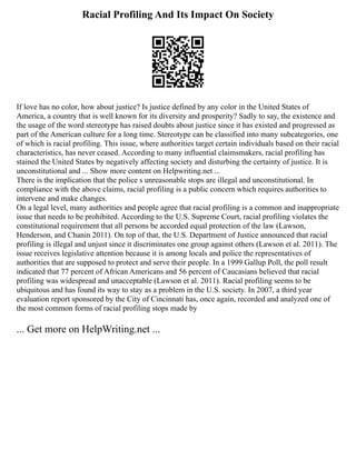 Racial Profiling And Its Impact On Society
If love has no color, how about justice? Is justice defined by any color in the United States of
America, a country that is well known for its diversity and prosperity? Sadly to say, the existence and
the usage of the word stereotype has raised doubts about justice since it has existed and progressed as
part of the American culture for a long time. Stereotype can be classified into many subcategories, one
of which is racial profiling. This issue, where authorities target certain individuals based on their racial
characteristics, has never ceased. According to many influential claimsmakers, racial profiling has
stained the United States by negatively affecting society and disturbing the certainty of justice. It is
unconstitutional and ... Show more content on Helpwriting.net ...
There is the implication that the police s unreasonable stops are illegal and unconstitutional. In
compliance with the above claims, racial profiling is a public concern which requires authorities to
intervene and make changes.
On a legal level, many authorities and people agree that racial profiling is a common and inappropriate
issue that needs to be prohibited. According to the U.S. Supreme Court, racial profiling violates the
constitutional requirement that all persons be accorded equal protection of the law (Lawson,
Henderson, and Chanin 2011). On top of that, the U.S. Department of Justice announced that racial
profiling is illegal and unjust since it discriminates one group against others (Lawson et al. 2011). The
issue receives legislative attention because it is among locals and police the representatives of
authorities that are supposed to protect and serve their people. In a 1999 Gallup Poll, the poll result
indicated that 77 percent of African Americans and 56 percent of Caucasians believed that racial
profiling was widespread and unacceptable (Lawson et al. 2011). Racial profiling seems to be
ubiquitous and has found its way to stay as a problem in the U.S. society. In 2007, a third year
evaluation report sponsored by the City of Cincinnati has, once again, recorded and analyzed one of
the most common forms of racial profiling stops made by
... Get more on HelpWriting.net ...
 
