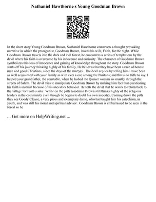 Nathaniel Hawthorne s Young Goodman Brown
In the short story Young Goodman Brown, Nathaniel Hawthorne constructs a thought provoking
narrative in which the protagonist, Goodman Brown, leaves his wife, Faith, for the night. While
Goodman Brown travels into the dark and evil forest, he encounters a series of temptations by the
devil where his faith is overcome by his innocence and curiosity. The character of Goodman Brown
symbolizes this loss of innocence and gaining of knowledge throughout the story. Goodman Brown
starts off his journey thinking highly of his family. He believes that they have been a race of honest
men and good Christians, since the days of the martyrs . The devil replies by telling him I have been
as well acquainted with your family as with ever a one among the Puritans; and that s no trifle to say. I
helped your grandfather, the constable, when he lashed the Quaker woman so smartly through the
streets of Salem. The devil tries to manipulate Goodman Brown by making him feel that questioning
his faith is normal because of his ancestors behavior. He tells the devil that he wants to return back to
the village for Faith s sake. While on the path Goodman Brown still thinks highly of the religious
leaders in the community even though he begins to doubt his own ancestry. Coming down the path
they see Goody Cloyse, a very pious and exemplary dame, who had taught him his catechism, in
youth, and was still his moral and spiritual advisor . Goodman Brown is embarrassed to be seen in the
forest so he
... Get more on HelpWriting.net ...
 