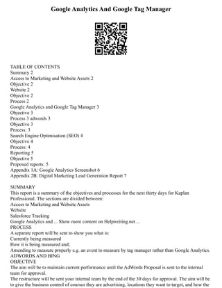 Google Analytics And Google Tag Manager
TABLE OF CONTENTS
Summary 2
Access to Marketing and Website Assets 2
Objective 2
Website 2
Objective 2
Process 2
Google Analytics and Google Tag Manager 3
Objective 3
Process 3 adwords 3
Objective 3
Process: 3
Search Engine Optimisation (SEO) 4
Objective 4
Process: 4
Reporting 5
Objective 5
Proposed reports: 5
Appendix 1A: Google Analytics Screenshot 6
Appendix 2B: Digital Marketing Lead Generation Report 7
SUMMARY
This report is a summary of the objectives and processes for the next thirty days for Kaplan
Professional. The sections are divided between:
Access to Marketing and Website Assets
Website
Salesforce Tracking
Google Analytics and ... Show more content on Helpwriting.net ...
PROCESS
A separate report will be sent to show you what is:
Currently being measured
How it is being measured and;
Amending to measure properly e.g. an event to measure by tag manager rather than Google Analytics.
ADWORDS AND BING
OBJECTIVE
The aim will be to maintain current performance until the AdWords Proposal is sent to the internal
team for approval.
The restructure will be sent your internal team by the end of the 30 days for approval. The aim will be
to give the business control of courses they are advertising, locations they want to target, and how the
 