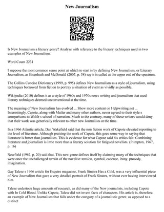 New Journalism
Is New Journalism a literary genre? Analyse with reference to the literary techniques used in two
examples of New Journalism.
Word Count 2231
I suppose the most common sense point at which to start is by defining New Journalism, or Literary
Journalism, as Eisenhuth and McDonald (2007, p. 38) say it is called at the upper end of the spectrum.
The Collins Concise Dictionary (1999, p. 995) defines New Journalism as a style of journalism, using
techniques borrowed from fiction to portray a situation of event as vividly as possible.
Wikipedia (2010) defines it as a style of 1960s and 1970s news writing and journalism that used
literary techniques deemed unconventional at the time.
The meaning of New Journalism has evolved ... Show more content on Helpwriting.net ...
Interestingly, Capote, along with Mailer and many other authors, never agreed to their style s
comparisons to Wolfe s school of narration. Much to the contrary, many of these writers would deny
that their work was generically relevant to other new Journalists at the time.
In a 1966 Atlantic article, Dan Wakefield said that the non fiction work of Capote elevated reporting to
the level of literature. Although praising the work of Capote, this goes some way in saying that
literature is better than journalism. This is evidence for what Capote said his critics felt: Combining
literature and journalism is little more than a literary solution for fatigued novelists. (Plimpton, 1967,
p. 16)
Newfield (1967, p. 20) said that, This new genre defines itself by claiming many of the techniques that
were once the unchallenged terrain of the novelist: tension, symbol, cadence, irony, prosody,
imagination.
Gay Talese s 1966 article for Esquire magazine, Frank Sinatra Has a Cold, was a very influential piece
of New Journalism that gave a very detailed portrait of Frank Sinatra, without ever having interviewed
him.
Talese undertook huge amounts of research, as did many of the New journalists, including Capote
with In Cold Blood. Unlike Capote, Talese did not invent facts of characters. His article is, therefore,
an example of New Journalism that falls under the category of a journalistic genre, as opposed to a
distinct
 