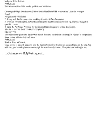 budget will be divided.
PROCESS:
The below table will be used a guide for us to discuss.
Campaign Budget Distribution (shared available) Main USP to advertise Location to target
Brand
Postgraduate Vocational
2. Set up and fix the conversion tracking from the AdWords account
3. Work on rebuilding the AdWords campaign to meet business direction e.g. increase budget in
specific course.
4. Send the AdWords Proposal for the internal team to approve with a discussion.
SEARCH ENGINE OPTIMISATION (SEO)
OBJECTIVE
To discuss clear goals and develop an action plan and outline for a strategy in regards to the process
listed below with the internal team.
PROCESS:
Review Search Console
Once access is gained, a review into the Search Console will show us any problems on the site. We
will also gain search phrase data through the search analytics tab. This provides an insight into
... Get more on HelpWriting.net ...
 