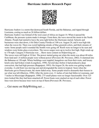 Hurricane Andrew Research Paper
Hurricane Andrew is a storm that destroyed South Florida, and the Bahamas, and ripped through
Louisiana, costing as much as 26 billion dollars.
Hurricane Andrew was formed of the west coast of Africa on August 14. When it passed the
Caribbean, the pressure system made it stronger. From there, the wave moved the storm to the North
Atlantic. People had started to leave the area right before the Hurricane started. Schools and
businesses were shut down, it hit Dale County Florida at 5:00 a.m. August 24, and it was high tide
when the waves hit. There was weird lightning streaks of blue greenish colors, and thick streams of
water. Some people said it sounded like bombs were going off. Roofs were no longer to be seen and
windows were broke glass everywhere. The waves surges were up to twelve feet high. High winds up
to 170 mph. Category 4 Hurricane was ... Show more content on Helpwriting.net ...
The waves were still high at 10 feet. The power started going out when the storm was about 40 miles
from land and 1.4 million people were without power (Provenzo JR. Provenzo, 2002). It slammed into
the Bahamas at 120 mph. Where buildings were toppled, bungalows out from their roots, and luxury
hotels only had broken winds (Longshore, 1998). Several days before it had produced a deep
convection, that had high pressure (Rappaport, 1993). On August 26, the storm was getting weaker
everyday. A cold front was moving east and downgraded the storm to tropical. Soon when the
Hurricane got to Pennsylvania, the storm faded away. Some people tried to dismantle their houses to
see what was left (Sherrow, 1998). After the storm over, 11 inches of rain had fallen in Louisiana, and
7 inches in Mississippi (Rappaport, 1998). 275 small planes were no longer functionable. Over 325
trees looked like they had been smacked off. Power boats were stacked on top of each other. Power
lines were down because trees were on top of them (Provenzo JR. Provenzo,
... Get more on HelpWriting.net ...
 