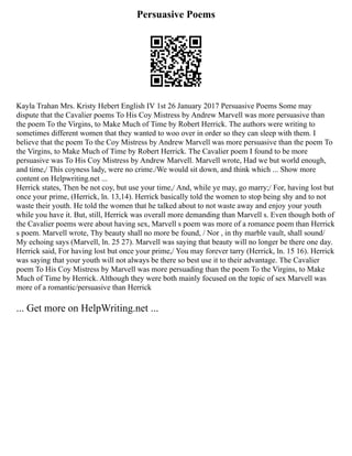 Persuasive Poems
Kayla Trahan Mrs. Kristy Hebert English IV 1st 26 January 2017 Persuasive Poems Some may
dispute that the Cavalier poems To His Coy Mistress by Andrew Marvell was more persuasive than
the poem To the Virgins, to Make Much of Time by Robert Herrick. The authors were writing to
sometimes different women that they wanted to woo over in order so they can sleep with them. I
believe that the poem To the Coy Mistress by Andrew Marvell was more persuasive than the poem To
the Virgins, to Make Much of Time by Robert Herrick. The Cavalier poem I found to be more
persuasive was To His Coy Mistress by Andrew Marvell. Marvell wrote, Had we but world enough,
and time,/ This coyness lady, were no crime./We would sit down, and think which ... Show more
content on Helpwriting.net ...
Herrick states, Then be not coy, but use your time,/ And, while ye may, go marry;/ For, having lost but
once your prime, (Herrick, ln. 13,14). Herrick basically told the women to stop being shy and to not
waste their youth. He told the women that he talked about to not waste away and enjoy your youth
while you have it. But, still, Herrick was overall more demanding than Marvell s. Even though both of
the Cavalier poems were about having sex, Marvell s poem was more of a romance poem than Herrick
s poem. Marvell wrote, Thy beauty shall no more be found, / Nor , in thy marble vault, shall sound/
My echoing says (Marvell, ln. 25 27). Marvell was saying that beauty will no longer be there one day.
Herrick said, For having lost but once your prime,/ You may forever tarry (Herrick, ln. 15 16). Herrick
was saying that your youth will not always be there so best use it to their advantage. The Cavalier
poem To His Coy Mistress by Marvell was more persuading than the poem To the Virgins, to Make
Much of Time by Herrick. Although they were both mainly focused on the topic of sex Marvell was
more of a romantic/persuasive than Herrick
... Get more on HelpWriting.net ...
 