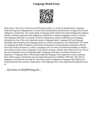 Language Death Essay
Main Issues: The way in which our world functions today is a result of colonialization. Language
death and linguistic endangerment is woven with colonialization and the history of oppression toward
indigenous communities. We cannot speak of language death without first acknowledging the speakers
and the systematic oppression that indigenous communities continue struggling to resist. In present
time language shifts due to economic incentive of hegemony and the mediating role of language
ideologies are two of the most important causes of language death. Language shift and language
ideologies that ultimately cause language death are current consequences of colonialization. The death
of a language has both of linguistic and cultural consequences to the particular community affected
and to the world s diversity as a whole. Languages serve as carries of cultural knowledge, as identity
and verbal art, hence when a language is lost cultural resources, identity and verbal art are lost. One of
the most important causes of language death is language shifts due to economic incentives of
hegemony. A language shift is when people adopt the language of the hegemonic society replacing
their mother tongue in both their personal and professional lives (Mithum 1998:182). The shift of
language is motivated by the hope for economic prosper as hegemonic languages like English and
French dominate the economic market place. This language shift is also understood through the terms
of
... Get more on HelpWriting.net ...
 