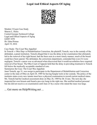 Legal And Ethical Aspects Of Aging
Module 2 Exam Case Study
Sharon L. Hicks
Central Georgia Technical College
Legal and Ethical Aspects of Aging
GERT 1070
Dr. Edna Primas
April 19, 2016
Case Study: The Court Was Appalled
In Tomcik v. Ohio Dep t of Rehabilitation Correction, the plaintiff, Tomcik, was in the custody of the
defendant, a penal institution. Tomcik alleged that it was the delay in her examination that ultimately
led to the removal of her right breast; had she been seen in a more timely manner, much of the breast
could have been spared. The defendant, the corrections department, contended that even if it were
negligent, Tomcik s cancer was so advanced when discovered that it would nevertheless have required
removal of her breast. The Ohio Court of Appeals held that the delay in providing treatment to Tomcik
fell below the medically acceptable standard of care.
Summarize the Case: The Court Was Appalled.
Janet Tomcik, age 31, was assign to participate in the Department of Rehabilitation and Correction
center in the state of Ohio on April 28, 1989 for having burglar tools in her custody. The policy of the
institutes states every new inmate must have a physical examination to record current medical status.
Ms. Tomcik had her medical assessment done on May 26, 1989 by Dr. Evans. The next day she
inspected her own breasts and found a pea size lump in the right one. She notified medical personal
but she did not receive a re examination until June 21 by a nurse who stated the mass was large.
... Get more on HelpWriting.net ...
 