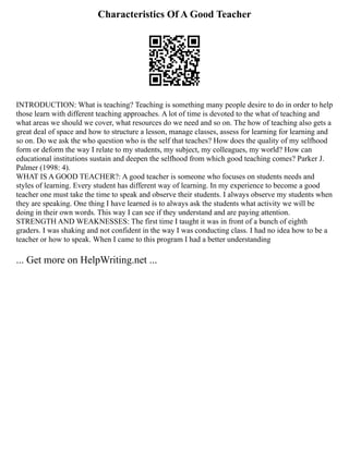 Characteristics Of A Good Teacher
INTRODUCTION: What is teaching? Teaching is something many people desire to do in order to help
those learn with different teaching approaches. A lot of time is devoted to the what of teaching and
what areas we should we cover, what resources do we need and so on. The how of teaching also gets a
great deal of space and how to structure a lesson, manage classes, assess for learning for learning and
so on. Do we ask the who question who is the self that teaches? How does the quality of my selfhood
form or deform the way I relate to my students, my subject, my colleagues, my world? How can
educational institutions sustain and deepen the selfhood from which good teaching comes? Parker J.
Palmer (1998: 4).
WHAT IS A GOOD TEACHER?: A good teacher is someone who focuses on students needs and
styles of learning. Every student has different way of learning. In my experience to become a good
teacher one must take the time to speak and observe their students. I always observe my students when
they are speaking. One thing I have learned is to always ask the students what activity we will be
doing in their own words. This way I can see if they understand and are paying attention.
STRENGTH AND WEAKNESSES: The first time I taught it was in front of a bunch of eighth
graders. I was shaking and not confident in the way I was conducting class. I had no idea how to be a
teacher or how to speak. When I came to this program I had a better understanding
... Get more on HelpWriting.net ...
 