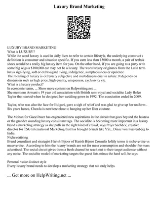 Luxury Brand Marketing
LUXURY BRAND MARKETING
What is LUXURY?
While the word luxury is used in daily lives to refer to certain lifestyle, the underlying construct s
definition is consumer and situation specific. If you earn less than 15000 a month, a pair of reebok
shoes would be a really big luxury item for you. On the other hand, if you are going to a party with
some big wigs a $100,000 car may not be a luxury. The word luxury originates from the Latin term
luxus signifying, soft or extravagant living, indulgence, sumptuousness or opulence
The meaning of luxury is extremely subjective and multidimensional in nature. It depends on
dimension such as high price, high quality, uniqueness, exclusivity etc.
What is a luxury product?
In economic terms, ... Show more content on Helpwriting.net ...
She mentions Armani s 19 year old association with British semi royal and socialite Lady Helen
Taylor that started when he designed her wedding gown in 1992. The association ended in 2009.
Taylor, who was also the face for Bulgari, gave a sigh of relief and was glad to give up her uniform .
Six years hence, Chawla is nowhere close to hanging up her Dior couture.
The Mohan for Gucci buzz has engendered new aspirations in the circuit that goes beyond the hostess
or the grander sounding luxury consultant tags. The socialite is becoming more important in a luxury
brand s marketing strategy as she pulls in the right kind of crowd, says Priya Sachdev, creative
director for TSG International Marketing that has brought brands like YSL, Diane von Furstenberg to
India.
Nichevertising
Brand consultant and strategist Harish Bijoor of Harish Bijoor Consults loftily terms it nichevertise vs
massvertise . According to him the luxury brands are not for mass consumption and shouldn t be mass
advertised. The social circuit gives them a fresh channel to reach out to their target audience without
any noise. The socialite model of marketing targets the guest lists minus the hard sell, he says.
Personal voice distinct style
Every luxury brand needs to develop a marketing strategy that not only helps
... Get more on HelpWriting.net ...
 