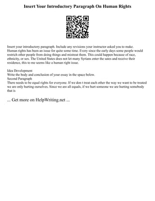 Insert Your Introductory Paragraph On Human Rights
Insert your introductory paragraph. Include any revisions your instructor asked you to make.
Human rights has been an issue for quite some time. Every since the early days some people would
restrich other people from doing things and mistreat them. This could happen because of race,
ethnicity, or sex. The United States does not let many Syrians enter the sates and receive their
residence, this to me seems like a human right issue.
Idea Development
Write the body and conclusion of your essay in the space below.
Second Paragraph
There needs to be equal rights for everyone. If we don t treat each other the way we want to be treated
we are only hurting ourselves. Since we are all equals, if we hurt someone we are hurting somebody
that is
... Get more on HelpWriting.net ...
 