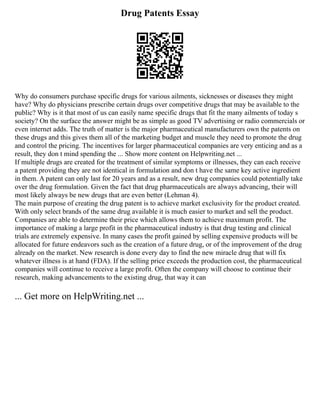 Drug Patents Essay
Why do consumers purchase specific drugs for various ailments, sicknesses or diseases they might
have? Why do physicians prescribe certain drugs over competitive drugs that may be available to the
public? Why is it that most of us can easily name specific drugs that fit the many ailments of today s
society? On the surface the answer might be as simple as good TV advertising or radio commercials or
even internet adds. The truth of matter is the major pharmaceutical manufacturers own the patents on
these drugs and this gives them all of the marketing budget and muscle they need to promote the drug
and control the pricing. The incentives for larger pharmaceutical companies are very enticing and as a
result, they don t mind spending the ... Show more content on Helpwriting.net ...
If multiple drugs are created for the treatment of similar symptoms or illnesses, they can each receive
a patent providing they are not identical in formulation and don t have the same key active ingredient
in them. A patent can only last for 20 years and as a result, new drug companies could potentially take
over the drug formulation. Given the fact that drug pharmaceuticals are always advancing, their will
most likely always be new drugs that are even better (Lehman 4).
The main purpose of creating the drug patent is to achieve market exclusivity for the product created.
With only select brands of the same drug available it is much easier to market and sell the product.
Companies are able to determine their price which allows them to achieve maximum profit. The
importance of making a large profit in the pharmaceutical industry is that drug testing and clinical
trials are extremely expensive. In many cases the profit gained by selling expensive products will be
allocated for future endeavors such as the creation of a future drug, or of the improvement of the drug
already on the market. New research is done every day to find the new miracle drug that will fix
whatever illness is at hand (FDA). If the selling price exceeds the production cost, the pharmaceutical
companies will continue to receive a large profit. Often the company will choose to continue their
research, making advancements to the existing drug, that way it can
... Get more on HelpWriting.net ...
 