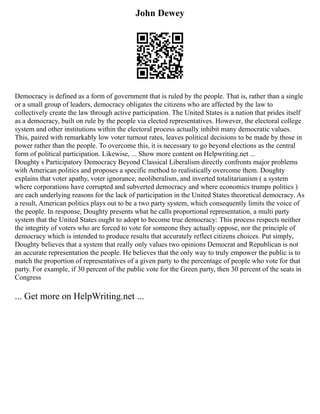 John Dewey
Democracy is defined as a form of government that is ruled by the people. That is, rather than a single
or a small group of leaders, democracy obligates the citizens who are affected by the law to
collectively create the law through active participation. The United States is a nation that prides itself
as a democracy, built on rule by the people via elected representatives. However, the electoral college
system and other institutions within the electoral process actually inhibit many democratic values.
This, paired with remarkably low voter turnout rates, leaves political decisions to be made by those in
power rather than the people. To overcome this, it is necessary to go beyond elections as the central
form of political participation. Likewise, ... Show more content on Helpwriting.net ...
Doughty s Participatory Democracy Beyond Classical Liberalism directly confronts major problems
with American politics and proposes a specific method to realistically overcome them. Doughty
explains that voter apathy, voter ignorance, neoliberalism, and inverted totalitarianism ( a system
where corporations have corrupted and subverted democracy and where economics trumps politics )
are each underlying reasons for the lack of participation in the United States theoretical democracy. As
a result, American politics plays out to be a two party system, which consequently limits the voice of
the people. In response, Doughty presents what he calls proportional representation, a multi party
system that the United States ought to adopt to become true democracy: This process respects neither
the integrity of voters who are forced to vote for someone they actually oppose, nor the principle of
democracy which is intended to produce results that accurately reflect citizens choices. Put simply,
Doughty believes that a system that really only values two opinions Democrat and Republican is not
an accurate representation the people. He believes that the only way to truly empower the public is to
match the proportion of representatives of a given party to the percentage of people who vote for that
party. For example, if 30 percent of the public vote for the Green party, then 30 percent of the seats in
Congress
... Get more on HelpWriting.net ...
 
